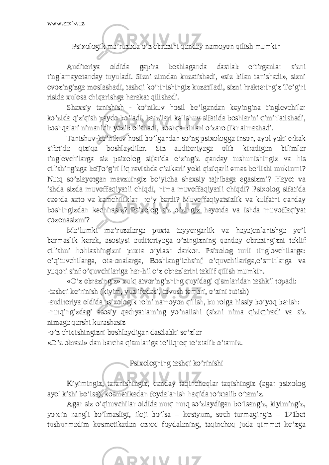 www.arxiv.uz Psixologik ma’ruzada o’z obrazini qanday namoyon qilish mumkin Auditoriya oldida gapira boshlaganda dastlab o’tirganlar sizni tinglamayotanday tuyuladi. Sizni zimdan kuzatishadi, «siz bilan tanishadi», sizni ovozingizga moslashadi, tashqi ko’rinishingiz kuzatiladi, sizni hrakteringiz To’g’ri risida xulosa chiqarishga harakat qilishadi. Shaxsiy tanishish - ko’nikuv hosil bo’lgandan keyingina tinglovchilar ko’zida qiziqish paydo bo’ladi, ba’zilari kelishuv sifatida boshlarini qimirlatishadi, boshqalari nimanidir yozib olishadi, boshqa birlari o’zaro fikr almashadi. Tanishuv-ko’nikuv hosil bo’lgandan so’ng psixologga inson, ayol yoki erkak sifatida qiziqa boshlaydilar. Siz auditoriyaga olib kiradigan bilimlar tinglovchilarga siz psixolog sifatida o’zingiz qanday tushunishingiz va his qilishingizga boTo’g’ri liq ravishda qizikarli yoki qiziqarli emas bo’lishi mukinmi? Nutq so’zlayotgan mavzuingiz bo’yicha shaxsiy tajribaga egasizmi? Hayot va ishda sizda muvoffaqiyatli chiqdi, nima muvoffaqiyatli chiqdi? Psixolog sifatida qaerda xato va kamchiliklar ro’y berdi? Muvoffaqiyatsizlik va kulfatni qanday boshingizdan kechirasiz? Psixolog siz o’zingiz hayotda va ishda muvoffaqiyat qozonasizmi? Ma’lumki ma’ruzalarga puxta tayyorgarlik va hayajonlanishga yo’l bermaslik kerak, asosiysi auditoriyaga o’zingizning qanday obrazingizni taklif qilishni hohlashingizni puxta o’ylash darkor. Psixolog turli tinglovchilarga: o’qituvchilarga, ota-onalarga, Boshlang’ichsinf o’quvchilariga,o’smirlarga va yuqori sinf o’quvchilariga har-hil o’z obrazlarini taklif qilish mumkin. «O’z obrazingiz» xulq atvoringizning quyidagi qismlaridan tashkil topadi: -tashqi ko’rinish (kiyim, yuz ifodasi, tovush tembri, o’zini tutish) -auditoriya oldida psixologik rolni namoyon qilish, bu rolga hissiy bo’yoq berish: -nutqingizdagi asosiy qadryatlarning yo’nalishi (sizni nima qiziqtiradi va siz nimaga qarshi kurashasiz -o’z chiqishingizni boshlaydigan dastlabki so’zlar «O’z obrazi» dan barcha qismlariga to’liqroq to’xtalib o’tamiz. Psixologning tashqi ko’rinishi Kiyimingiz, taranishingiz, qanday taqinchoqlar taqishingiz (agar psixolog ayol kishi bo’lsa), kosmetikadan foydalanish haqida to’xtalib o’tamiz. Agar siz o’qituvchilar oldida nutq nutq so’zlaydigan bo’lsangiz, kiyimingiz, yorqin rangli bo’lmasligi, iloji bo’lsa – kostyum, soch turmagingiz – 121bet tushunmadim kosmetikadan ozroq foydalaning, taqinchoq juda qimmat ko’zga 