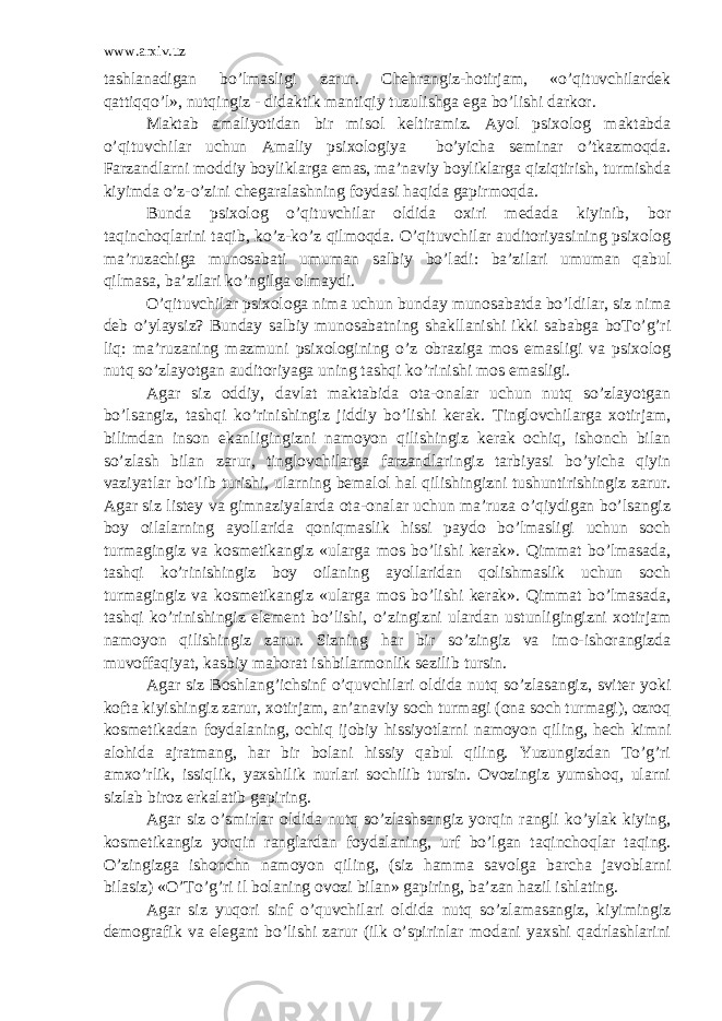 www.arxiv.uz tashlanadigan bo’lmasligi zarur. Chehrangiz-hotirjam, «o’qituvchilardek qattiqqo’l», nutqingiz - didaktik mantiqiy tuzulishga ega bo’lishi darkor. Maktab amaliyotidan bir misol keltiramiz. Ayol psixolog maktabda o’qituvchilar uchun Amaliy psixologiya bo’yicha seminar o’tkazmoqda. Farzandlarni moddiy boyliklarga emas, ma’naviy boyliklarga qiziqtirish, turmishda kiyimda o’z-o’zini chegaralashning foydasi haqida gapirmoqda. Bunda psixolog o’qituvchilar oldida oxiri medada kiyinib, bor taqinchoqlarini taqib, ko’z-ko’z qilmoqda. O’qituvchilar auditoriyasining psixolog ma’ruzachiga munosabati umuman salbiy bo’ladi: ba’zilari umuman qabul qilmasa, ba’zilari ko’ngilga olmaydi. O’qituvchilar psixologa nima uchun bunday munosabatda bo’ldilar, siz nima deb o’ylaysiz? Bunday salbiy munosabatning shakllanishi ikki sababga boTo’g’ri liq: ma’ruzaning mazmuni psixologining o’z obraziga mos emasligi va psixolog nutq so’zlayotgan auditoriyaga uning tashqi ko’rinishi mos emasligi. Agar siz oddiy, davlat maktabida ota-onalar uchun nutq so’zlayotgan bo’lsangiz, tashqi ko’rinishingiz jiddiy bo’lishi kerak. Tinglovchilarga xotirjam, bilimdan inson ekanligingizni namoyon qilishingiz kerak ochiq, ishonch bilan so’zlash bilan zarur, tinglovchilarga farzandlaringiz tarbiyasi bo’yicha qiyin vaziyatlar bo’lib turishi, ularning bemalol hal qilishingizni tushuntirishingiz zarur. Agar siz listey va gimnaziyalarda ota-onalar uchun ma’ruza o’qiydigan bo’lsangiz boy oilalarning ayollarida qoniqmaslik hissi paydo bo’lmasligi uchun soch turmagingiz va kosmetikangiz «ularga mos bo’lishi kerak». Qimmat bo’lmasada, tashqi ko’rinishingiz boy oilaning ayollaridan qolishmaslik uchun soch turmagingiz va kosmetikangiz «ularga mos bo’lishi kerak». Qimmat bo’lmasada, tashqi ko’rinishingiz element bo’lishi, o’zingizni ulardan ustunligingizni xotirjam namoyon qilishingiz zarur. Sizning har bir so’zingiz va imo-ishorangizda muvoffaqiyat, kasbiy mahorat ishbilarmonlik sezilib tursin. Agar siz Boshlang’ichsinf o’quvchilari oldida nutq so’zlasangiz, sviter yoki kofta kiyishingiz zarur, xotirjam, an’anaviy soch turmagi (ona soch turmagi), ozroq kosmetikadan foydalaning, ochiq ijobiy hissiyotlarni namoyon qiling, hech kimni alohida ajratmang, har bir bolani hissiy qabul qiling. Yuzungizdan To’g’ri amxo’rlik, issiqlik, yaxshilik nurlari sochilib tursin. Ovozingiz yumshoq, ularni sizlab biroz erkalatib gapiring. Agar siz o’smirlar oldida nutq so’zlashsangiz yorqin rangli ko’ylak kiying, kosmetikangiz yorqin ranglardan foydalaning, urf bo’lgan taqinchoqlar taqing. O’zingizga ishonchn namoyon qiling, (siz hamma savolga barcha javoblarni bilasiz) «O’To’g’ri il bolaning ovozi bilan» gapiring, ba’zan hazil ishlating. Agar siz yuqori sinf o’quvchilari oldida nutq so’zlamasangiz, kiyimingiz demografik va elegant bo’lishi zarur (ilk o’spirinlar modani yaxshi qadrlashlarini 