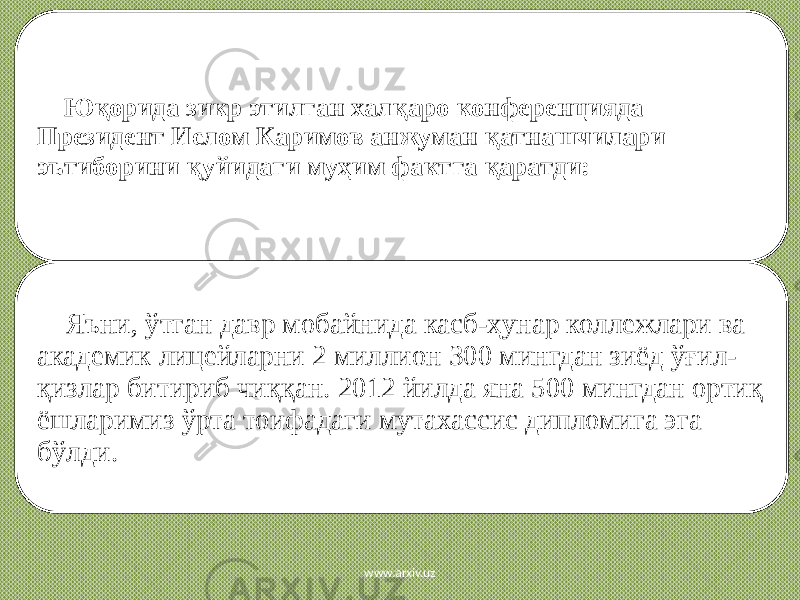  Юқорида зикр этилган халқаро конференцияда Президент Ислом Каримов анжуман қатнашчилари эътиборини қуйидаги муҳим фактга қаратди: Яъни, ўтган давр мобайнида касб-ҳунар коллежлари ва академик лицейларни 2 миллион 300 мингдан зиёд ўғил- қизлар битириб чиққан. 2012 йилда яна 500 мингдан ортиқ ёшларимиз ўрта тоифадаги мутахассис дипломига эга бўлди. www.arxiv.uz 