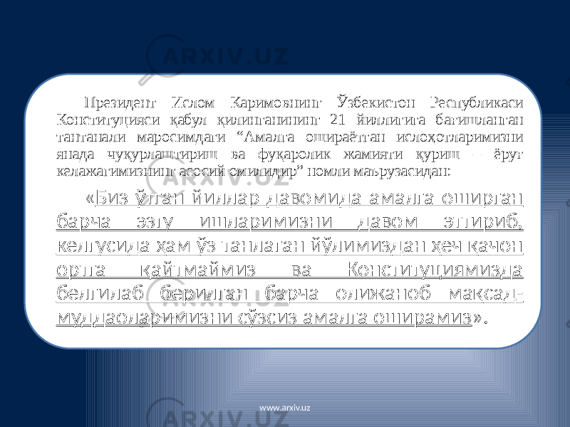 Президент Ислом Каримовнинг Ўзбекистон Республикаси Конституцияси қабул қилинганининг 21 йиллигига бағишланган тантанали маросимдаги “Амалга ошираётган ислоҳотларимизни янада чуқурлаштириш ва фуқаролик жамияти қуриш – ёруғ келажагимизнинг асосий омилидир” номли маърузасидан: « Биз ўтган йиллар давомида амалга оширган барча эзгу ишларимизни давом эттириб, келгусида ҳам ўз танлаган йўлимиздан ҳеч қачон ортга қайтмаймиз ва Конституциямизда белгилаб берилган барча олижаноб мақсад- муддаоларимизни сўзсиз амалга оширамиз ». www.arxiv.uz 