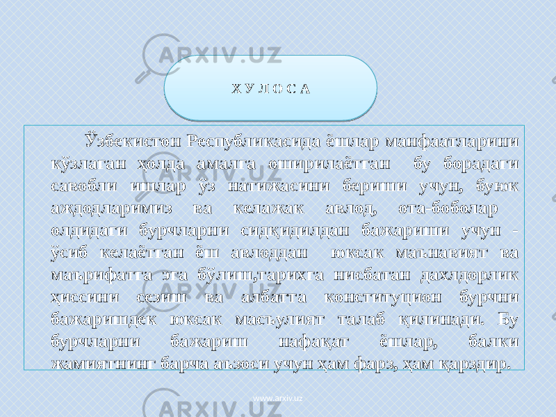  Ўзбекистон Республикасида ёшлар манфаатларини кўзлаган ҳолда амалга оширилаётган бу борадаги савобли ишлар ўз натижасини бериши учун, буюк аждодларимиз ва келажак авлод, ота-боболар олдидаги бурчларни сидқидилдан бажариши учун - ўсиб келаётган ёш авлоддан юксак маънавият ва маърифатга эга бўлиш,тарихга нисбатан дахлдорлик ҳиссини сезиш ва албатта конституцион бурчни бажаришдек юксак масъулият талаб қилинади. Бу бурчларни бажариш нафақат ёшлар, балки жамиятнинг барча аъзоси учун ҳам фарз, ҳам қарздир. Х У Л О С А www.arxiv.uz47 