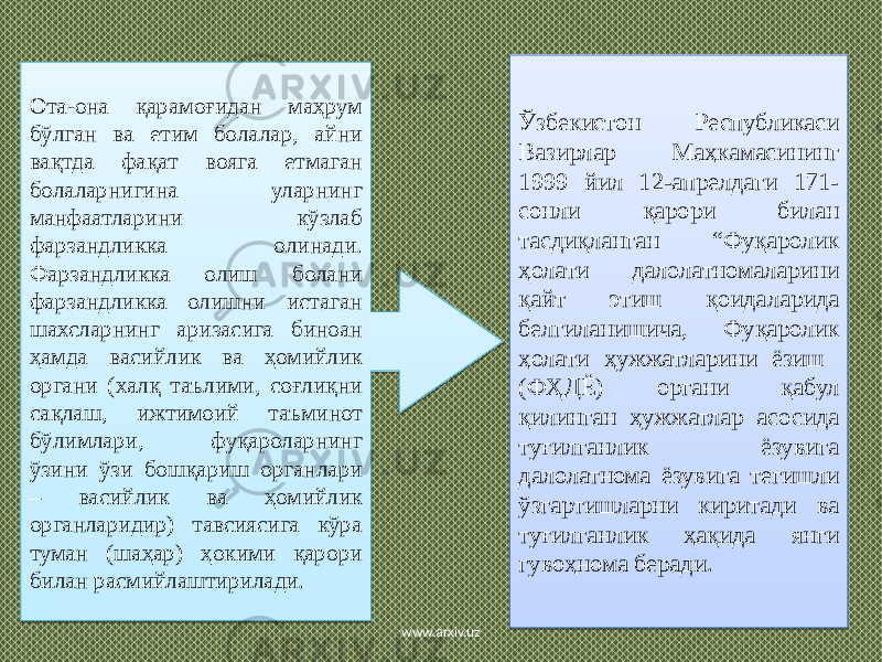 Ота-она қарамоғидан маҳрум бўлган ва етим болалар, айни вақтда фақат вояга етмаган болаларнигина уларнинг манфаатларини кўзлаб фарзандликка олинади. Фарзандликка олиш болани фарзандликка олишни истаган шахсларнинг аризасига биноан ҳамда васийлик ва ҳомийлик органи (халқ таълими, соғлиқни сақлаш, ижтимоий таъминот бўлимлари, фуқароларнинг ўзини ўзи бошқариш органлари – васийлик ва ҳомийлик органларидир) тавсиясига кўра туман (шаҳар) ҳокими қарори билан расмийлаштирилади. Ўзбекистон Республикаси Вазирлар Маҳкамасининг 1999 йил 12-апрелдаги 171- сонли қарори билан тасдиқланган “Фуқаролик ҳолати далолатномаларини қайт этиш қоидаларида белгиланишича, Фуқаролик ҳолати ҳужжатларини ёзиш (ФҲДЁ) органи қабул қилинган ҳужжатлар асосида туғилганлик ёзувига далолатнома ёзувига тегишли ўзгартишларни киритади ва туғилганлик ҳақида янги гувоҳнома беради. www.arxiv.uz43 03 1B 03 1C 2A 47 2A 16 17 09 07 03 34 2B 09 08 03 01 35 24 07 08 17 1810 03 17 48 18060F060A14 08 13 34 08 140E 