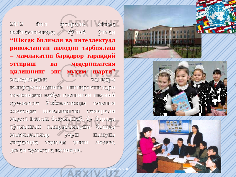 2012 йил февраль ойида пойтахтимизда бўлиб ўтган “Юксак билимли ва интеллектуал ривожланган авлодни тарбиялаш – мамлакатни барқарор тараққий эттириш ва модернизатсия қилишнинг энг муҳим шарти” мавзусидаги халқаро конференсиянинг иштирокчилари томонидан қабул қилинган якуний ҳужжатда Ўзбекистонда таълим соҳасида шаклланган самарали модел юксак баҳоланиб, бу борада тўпланган тажрибаларни бошқа мамлакатлар учун намуна сифатида тавсия этиш лозим, деган хулосага келинди. www.arxiv.uz2C 25 2E 08 3C 33 14 09 17 23 02 1D 1B 17 02 17 1B 0D12 