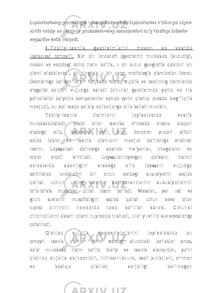 Loyixalashning geoekologik tamoyillari xududiy loyi xalashni e’t iborga ol gan xolda tabi iy va integral geotizimlarning xususiyatlari to’g’risidagi bilimlar negizidan kelib chiqadi. 1 . T a b i i y - t e x n i k g e o t i z i m l a r n i m a k o n v a v a k t d a loyixalash tamoyili. Xar bir landshaft (geotizim) murakkab (xududiy), makon va vaqtdagi ochiq tizim bo’lib, u bir butun geograf ik qobiqni bi r qi sm i xisoblanadi , shuni ngdek u bir qator morfologik qismlardan iborat. Geotizimga bo’lgan ta’sir natijasida tabiat, xujalik va axolining tizimlarida o’zgarish z a n j i r i v u j u d g a k e l a d i ( c h u n k i g e o t i z i m d a y o t i q v a t i k yo’nalishlar bo’yicha komponentlar xamda ayrim qismlar orasida b o g ’ l i q l i k m a v j u d ) , b u x o l t e z d a s a l b i y o q i b a t l a r g a o l i b kelishi mumkin. T a b i i y - t e x n i k t i z i m l a r n i l o y i x a l a s h d a v a z i f a murakkablashadi: tabiat bilan texnika o’rtasida o’zaro aloqani xisobga olib, loyixalash yo’li bilan barqaror yuqori sifatli xol da t abi at va t exni k qi sm l ar ni m avj ud bo’ li shi ga er i shi sh l ozi m . Loyщal ash doir asi ga xozi r da m e’ yor l ar , chegar al ar va tabiat orqali kiritiladi. Loyщalanilayotgan ob’ektni tizimli x a r a k t e r d a e k a n l i g i n i x i s o b g a o l i b l o y щ a n i v u j u d g a keltirishda landshaftni bir butun xoldagi xususiyatini saqlab q o l i s h u c h u n u n i n g b a r c h a k o m p o n e n t l a r i n i x u s u s i y a t l a r i n i to’la-to’kis muxofaza qilish lozim bo’ladi. Masalan, yer usti va grunt suvlarini musaffoligini saqlab qolish uchun xavo bilan tuproq b i r i n c h i n a v b a t d a t o z a b o ’ l i s h k e r a k . C H u n k i c h i q i n d i l a r n i a k s a r i q i s m i t u p r o q q a t u s h a d i , u l a r y u v i l i b suv xavzalariga qo’shiladi. Q i s h l o q x u j a l i k g e o t e x t i z i m l a r i n i l o y i x a l a s h d a b u tamoyil texnik qismlar ayrim xoldagi shunchaki bo’laklar zmas, balki murakkab tizim bo’lib tabiiy va texnik elementlar, ya’ni q i s h l o q x u j a l i k e k i n z o r l a r i , i n f r a s t r u k t u r a , axoli p u n k t l a r i , o ’ r m o n v a b o s h q a q i s h l o q x o ’ j a l i g i b o ’ l m a g a n 