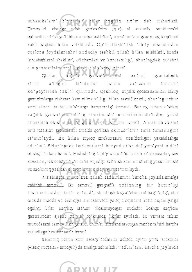 u c h a s t k a l a r n i b i r - b i r l a r i b i l a n b o g ’ l i q t i z i m d e b tushuniladi. Tamoyilni xisobga olish geotextizim (q-x) ni xududiy strukturasini optimallashtirish yo’li bilan amalga oshiriladi, ularni turlicha geoekologik optimal xolda saqlash b i l a n e r i s h i l a d i . O p t i m a l l a s h t i r i s h t a b i i y r e s u r s l a r d a n o q i l o n a f o y d a l a n i s h n i x u d u d i y t a s h k i l q i l i s h b i l a n erishiladi, bunda landshaftlarni shakllari, o’lchamlari va k o n t r a s t l i g i , s h u n i n g d e k q o ’ s h n i q - x g e o t e x t i z i m l a r n i joylashishini xisobga olinadi. Qishloq xujalik geotextizimlarini optimal geoekologik x i l m a x i l l i g i n i t a ’ m i n l a s h u c h u n e k i n z o r l a r t u r l a r i n i k o ’ p a y t i r i s h t a k l i f q i l i n a d i . Q i s h l o q xujalik geotextizimlari tabiiy geotizimlarga nisbatan kam xilma- x i l l i g i b i l a n t a v s i f l a n a d i , s h u n i n g u c h u n x a m u l a r ni t a s h q i ta’sirlarga barqarorligi kamroq. Buning uchun qishloq xo’jalik g eo t e xt i z i m l a r i n i n g s t r uk t ur as i n i «m ur a ka bl as ht i r i l ad i » , y a ь n i a l m a s h l a b e k i s h n i t a t b i q q i l i s h a n c h a s a m a r a b e r a d i . Almashlab ekishni turli rotatsion sxemalarini amalda qo’llash e k i n z o r l a r n i t u r l i t u m a n l i g i n i t a ’ m i n l a y d i . B u b i l a n tuproq strukturasini, xosildorligini yaxshilashga erishiladi. S H u n i n g d e k i x o t a z o r l a r n i b u n y o d e t i s h d e f l y a t s i y a n i o l d i n i olishga imkon beradi. Hududning tabiiy sharoitiga qarab o’rmonzorlar, suv xavzalari, rekreatsiya tizimlarini vujudga keltirish xam muxitning yaxshilanishi va axolining yashash sharoitlarini qulayligini ta’minlaydi. 2 . T a b i a t n i m u x o f a z a q i l i s h t a d b i r l a r i n i b a r c h a joylarla amalga oshirish tamoyili. Bu tamoyil geografik q o b i q n i n g b i r b u t u n l i g i t u s h u n c h a s i d a n k e l i b c h i q a d i , shuningdek geotizimlarni bog’liqligi, ular orasida modda va energiya almashuvida yotiq aloqalarni katta ax;amiyatga egaligi bilan bog’liq. Ba’zan ifloslanayotgan xududni boshqa sog’lom geotizimdan ajratib qo’yish to’krisida fikrlar aytiladi, bu var i ant t abi at m uxof azasi t am oyi ll ar i ga zi d, chunki ifloslantirayotgan manba ta’siri barcha xududlaga barobar yetib boradi. SHuning uchun xam asosiy tadbirlar odatda ayrim yirik shaxarlar («issiq nuqtalar» tamoyili) da amalga oshiriladi. T a d b i r l a r n i b a r c h a j o y l a r d a 