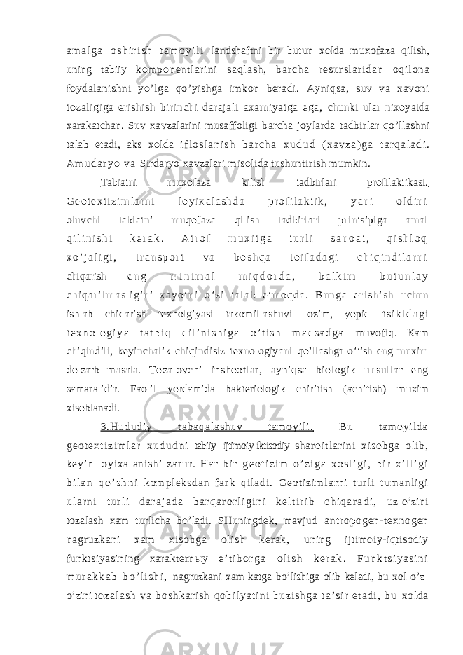 a m a l g a o s h i r i s h t a m o y i l i landshaftni bir butun xolda muxofaza qilish, uning tabiiy k o m p o n e n t l a r i n i s a q l a s h , b a r c h a r e s u r s l a r i d a n o q i l o n a foydalanishni yo’lga qo’yishga imkon beradi. Ayniqsa, suv va xavoni tozaligiga erishish birinchi darajali axamiyatga ega, chunki ular nixoyatda xarakatchan. Suv xavzalarini musaffoligi barcha joylarda tadbirlar qo’llashni talab etadi, aks xolda i f l o s l a n i s h b a r c h a x u d u d ( x a v z a ) g a t a r q a l a d i . A m u d a r y o v a Sirdaryo xavzalari misolida tushuntirish mumkin. Tabiatni muxofaza kilish tadbirlari profilaktikasi. G e o t e x t i z i m l a r n i l o y i x a l a s h d a p r o f i l a k t i k , y a n i o l d i n i oluvchi tabiatni muqofaza qilish tadbirlari printsipiga amal q i l i n i s h i k e r a k . A t r o f m u x i t g a t u r l i s a n o a t , q i s h l o q x o ’ j a l i g i , t r a n s p o r t v a b o s h q a t o i f a d a g i c h i q i n d i l a r n i chiqarish e n g m i n i m a l m i q d o r d a , b a l k i m b u t u n l a y c h i q a r i l m a s l i g i n i x a y o t n i o ’ z i t a l a b e t m o q d a . B u n g a e r i s h i s h uchun ishlab chiqarish texnolgiyasi takomillashuvi lozim, yopiq t s i k l d a g i t e x n o l o g i y a t a t b i q q i l i n i s h i g a o ’ t i s h m a q s a d g a muvofiq. Kam chiqindili, keyinchalik chiqindisiz texnologiyani qo’llashga o’tish eng muxim dolzarb masala. Tozalovchi inshootlar, ayniqsa biologik uusullar eng samaralidir. Faolil yordamida bakteriologik chiritish (achitish) muxim xisoblanadi. 3 . H u d u d i y t a b a q a l a s h u v t a m o y i l i . B u t a m o y i l d a g e o t e x t i z i m l a r x u d u d n i tabiiy- ijtimoiy-iktisodiy s h a r o i t l a r i n i x i s o b g a o l i b , k e y i n l o y i x a l a n i s h i z a r u r . H a r b i r g e o t i z i m o ’ z i g a x o s l i g i , b i r x i l l i g i b i l a n q o ’ s h n i k o m p l e k s d a n f a r k q i l a d i . G e o t i z i m l a r n i t u r l i t u m a n l i g i u l a r n i t u r l i d a r a j a d a b a r q a r o r l i g i n i k e l t i r i b c h i q a r a d i , uz-o’zini tozalash xam turlicha bo’ladi. SHuningdek, mavjud a n t r o p o g e n - t e x n o g e n n a g r u z k a n i x a m x i s o b g a o l i s h k e r a k , uning ijtimoiy-iqtisodiy funktsiyasining xarakternыy e ’ t i b o r g a o l i s h k e r a k . F u n k t s i y a s i n i m u r a k k a b b o ’ l i s h i , nagruzkani xam katga bo’lishiga olib keladi, bu xol o’z- o’zini t o z a l a s h v a b o s h k a r i s h q o b i l y a t i n i b u z i s h g a t a ’ s i r e t a d i , b u xo l d a 