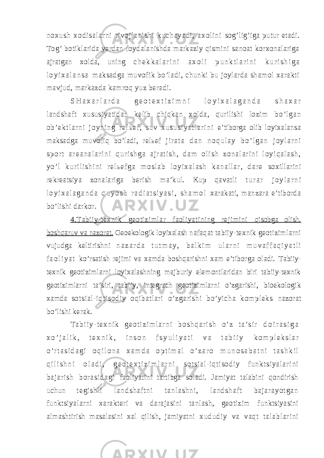 no xu sh x od i s al ar ni r i v oj l a ni sh i ku ch ay ad i , a xo l i ni sog’lig’iga putur etadi. Tog’ botiklarida yerdan foydalanishda markaziy qismini sanoat korxonalariga ajratgan xolda, uning c h e k k a l a r i n i a x o l i p u n k t l a r i n i k u r i s h i g a l o y i x a l a n s a maksadga muvofik bo’ladi, chunki bu joylarda shamol xarakti mavjud, markazda kamroq yuz beradi. S H a x a r l a r d a g e o t e x t i z i m n i l o y i x a l a g a n d a s h a x a r landshaft xususiyatidan kelib chiqkan xolda, qurilishi lozim b o ’ l g a n o b ’ e k t l a r n i j o y n i n g r e l ь e f , s u v x u s u s i y a t l a r i n i e’tiborga olib loyixalansa maksadga muvofiq bo’ladi, relьef j i r a t a d a n n o q u l a y b o ’ l g a n j o y l a r n i s p o r t a r e a n a l a r i n i q u r i s h g a a j r a t i s h , d a m o l i s h z o n a l a r i n i l o y i q a l a s h , y o ’ l k u r i l i s h i n i r e l ь e f g a m o s l a b l o y i x a l a s h k a n a l l a r , d a r e soxillarini rekreatsiya zonalariga berish ma’kul. Kup qavatli t u r a r j o y l a r n i l o y i x a l a g a n d a q u y o s h r a d i a t s i y a s i , s h a m o l xarakati, manzara e’tiborda bo’lishi darkor. 4.Tabiiy-texnik geotizimlar faoliyatining rejimini qisobga olish. boshqaruv va nazorat. Geoekologik loyixalash nafaqat tabiiy-texnik geotizimlarni vujudga keltirishni n a z a r d a t u t m a y , b a l k i m u l a r n i m u v a f f a q i y a t l i f a o l i y a t ko’rsatish rejimi va xamda boshqarishni xam e’tiborga oladi. Tabiiy- texnik geotizimlarni loyixalashning majburiy elemontlaridan biri tabiiy-texnik geotizimlarni ta’siri, tabiiy, integrach geotizimlarni o’zgarishi, bioekologik xamda sotsial- i qt isodiy oqibat lari o’zgarishi bo’yicha kom pl eks nazorat bo’lishi kerak. T a b i i y - t e x n i k g e o t i z i m l a r n i b o s h q a r i s h o ’ z t a ’ s i r d o i r a s i g a x o ’ j a l i k , t e x n i k , i n s o n f s y u l i y a t i v a t a b i i y k o m p l e k s l a r o ’ r t a s i d a g i o q i l o n a x a m d a o p t i m a l o ’ z a r o m u n o s a b a t n i t a s h k i l q i l i s h n i o l a d i , g e o t e x t i z i m l a r n i s o t s i a l - i q t i s o d i y f u n k t s i y a l a r i n i b a j a r i s h b or a s i d a g i faoliyatini tartibga soladi. Jamiyat talabini qondirish uchun t e g i s h l i l a n d s h a f t n i t a n l a s h n i , l a n d s h a f t b a j a r a y o t g a n funktsiyalarni xarakteri va darajasini tanlash, geotizim funktsiyasini almashtirish masalasini xal qilish, jamiyatni x ud ud i y va va qt t a l a bl ar i n i 