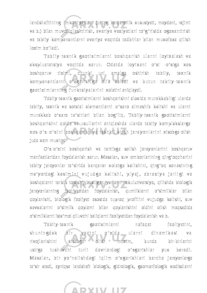 l a nd sh af t i ni ng i m k on i y at l ar i (uning barqarorlik xususiyati, maydoni, rejimi va b.) bilan muvof iqlashti ri sh, avari ya vaziyat lari to’ g’ri si da ogoxant iri sh va tabiiy komponentlarni avariya vaqtida tadbirlar bilan muxofaza qilish lozim bo’ladi. T a b i i y - t e x n i k g e o t i z i m l a r n i b o s h q a r i s h u l a r n i l o y i x a l a s h v a e k s p l u a t a t s i y a v a q t i d a z a r u r . O d a t d a l o y i x a n i o’zi -o’ziga xos boshqaruv tizimi, chunki uni amalga oshirish t a b i i y , t e x n i k k o m p o n e n t l a r n i o ’ z g a r i s h i g a o l i b k e l a d i v a b u t u n t a b i i y - t e x n i k g e o t i z i m l a r n i n g f u n k t s i y a l a r i n i xolatini aniqlaydi. Tabiiy-texnik geotizimlarni boshqarishni aloxida murakkabligi ularda tabiiy, texnik va sotsial elementlarni o’ zaro al mashib kel ishi va ularni mur akkab o’ zaro t a’sir lar i b i l an b og’ l i q. T a bi i y- t e xn i k g eo t i zi m l ar n i bo sh qa r i sh ni qoida va usul lari ni aniqlashda ular da tabi iy komplekslarga x o s o ’ z - o ’ z i n i b o s h q a r i s h v a t a s h k i l e t i s h j a r a y o n l a r i n i xisobga olish juda xam muxim. O’z-o’zini boshqarish va tartibga solish jarayonlarini boshqaruv manfaatlaridan foydalanish zarur. Masalan, suv omborlarining qirg’oqcharini tabiiy jarayonlar ta’sirida b ar qar or x ol at ga k el i s hi ni , q i r g’ oq zo na si ni ng m e’ yo r d ag i k e s i m i n i v u j u d g a k e l i s h i , p l y a j , a b r a z i y a j a r l i g i v a boshqalarni tarkib topishi, buzilgan yerlarni rekulьtivatsiya, qilishda biologik jarayonlarning faoliyatidan foydalanish, qumliklarni o’simliklar bilan qoplanishi, biologik faoliyat asosida tuproq profilini vujudga kelishi, suv xavzalarini o’simlik qoplami bilan qoplanishini oldini olish maqsadida o’simliklarni iste’mol qiluvchi baliqlarni faoliyatidan foydalanish va b. T a bi i y- t e xn i k ge ot i z i m l a r ni na f a qa t f ao l i ya t i ni , s h u n i n g d e k b i r v a q t n i o ’ z i d a u l a r n i d i n a m i k a s i v a rivojlanishini xisobga olish muxim, bunda bir-birlarini u s t i g a t u s h u v c h i t u r l i d a v r l a r d a g i o ’ z g a r i s h l a r y u z b e r a d i . M a s a l a n , b i r y o ’ n a l i s h d a g i i q l i m o ’ z g a r i s h l a r i b a r c h a j arayonlarga ta’sir etadi, ayniqsa landshaft biologik, gidrologik, geomorfologik xodisalarni 