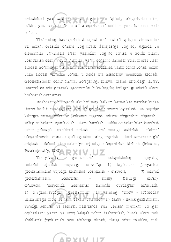 tezlashtiradi yoki seki nl asht i r adi , agar da bu i ql i m i y o’ zgar i shl ar r i t m , t si kl da y u z b e r s a t a b i i i m u x i t o ’ z g a r i s h l a r i m a ’ l u m y u n a l i s h l a r d a sodir bo’ladi. T i z i m n i n g b o s h q a r i s h d a r a j a s i u n i t a s h k i l q i l g a n e l e m e n t l a r v a m u x i t o r a s i d a o ’ z a r o b o g ’ l i q l i k d a r a j a s i g a bog’ l i q. Agar da bu el em ent l ar bir - bir l ar i bi l an yaqi ndan bog’ li q bo’ lsa u xol da ularni boshqari sh oson. Yopiq t izim lar , y a ’ n i q o ’ s h n i t i z i m l a r y o k i m u x i t b i l a n a l o q a s i b o ’ l m a g a n tizimlarni boshqarish soddaroq. Tizim ochiq bo’lsa, muxit bilan aloqasi yaqindan bo’lsa, u xolda uni boshqaruv murakkab kechadi. Geotextizimlar ochiq tizimli bo’lganligi tufayli, ularni atr of dagi tabi iy, intenral va tabi iy- texnik geoti zi ml ar bilan bog’liq bo’lganligi sababli ularni boshqarish oson emas. Boshqaruv bir vaqt li akt bo’l may bal kim ket ma-ket x a r a k a t l a r d a n i b o r a t b o ’ l i b q u y d a g i l a r n i o ’ z i c h i g a o l a d i : tizimni loyixalash - uni vujudga keltirgan tizimni xolati va faoliyatini urganish -tabiatni o’zgarishini o’rganish - salbiy oqibatlarini ajratib olish - ularni baxolash - ushbu oqibatlar bilan kurashish uchun printsipial tadbirlarni tanlash - ularni amalga oshirish - tizimni o’zgartiruvchi choralar qo’llagandan so’ng urganish - ularni samaradorligini aniqlash - tizimni ekspluat at si ya reji mi ga o’zgart iri sh ki rit ish (Muxina, Preobrajenskiy, 1979). Tabiiy-texnik geotizimlarni boshqarishning quyidagi turlarini ajratish maqsadga muvofiq: 1) loyixalash jarayonida geotextizimlarni vujudga keltirishni boshqarish - o’zuvchi; 2) mavjud geotextizimlarni boshqarish - amaliy (tartibga solish). O’zuvchi jarayonida boshqarish tizimida quydagilar bajariladi: a ) o ’ r g a n i l a y o t g a n g e o t i z i m l a r j a m i y a t n i n g ijtimoiy - i q t i s o d i y t a l a b l a r i g a m o s k e l i s h i t a x l i l q i l i n a d i , b ) tabiiy - texnik geotizimlarni vujudga keltirish va faoliyati n a t i j a s i d a y u z b e r i s h i m u m k i n b o ’ l g a n o q i b a t l a r n i y a q i n v a uzoq kelajak uchun bashoratlash, bunda ularni turli shakllarda foydalanishi xam e’tiborga olinadi, ularga ta’sir uslublari, t ur l i 