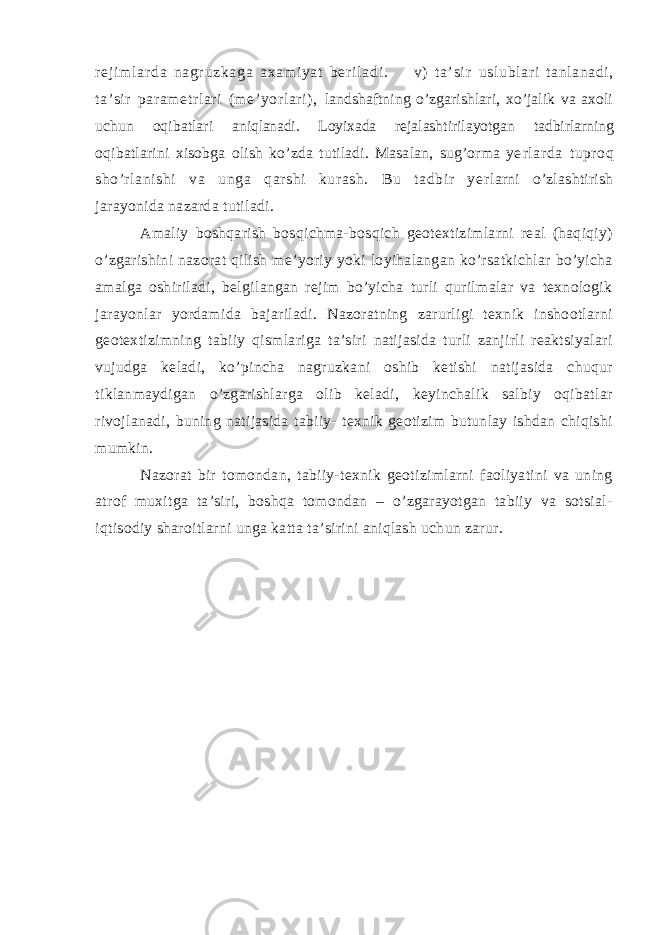 r ej i m l ar da n agr uz ka ga a xa m i ya t ber i l ad i . v) t a’ si r uslubl ar i t anlanadi , ta’ si r par am etr lari (me’ yor lari) , landshaftning o’zgarishlari, xo’jalik va axoli uchun oqibatlari aniqlanadi. Loyixada rejalashtirilayotgan tadbirlarning oqibatlarini xisobga olish ko’zda tutiladi. Masalan, sug’orma ye rlarda tuproq sho’rlanishi va unga qarshi kurash. Bu tadbir ye rlarni o’zlashtirish jarayonida nazarda tutiladi. Amaliy boshqarish bosqichma-bosqich geotextizimlarni real (haqiqiy) o’zgarishini nazorat qilish me’yoriy yoki loyihalangan ko’rsatkichlar bo’yicha amalga oshiriladi, belgilangan rejim bo’yicha turli qurilmalar va texnologik jarayonlar yordamida bajariladi. Nazoratning zarurligi texnik inshootlarni geotextizimning tabiiy qismlariga ta’siri natijasida turli zanjirli reaktsiyalari vujudga keladi, ko’pincha nagruzkani oshib ketishi natijasida chuqur tiklanmaydigan o’zgarishlarga olib keladi, keyinchalik salbiy oqibatlar rivojlanadi, buning natijasida tabiiy- texnik geotizim butunlay ishdan chiqishi mumkin. Nazorat bir tomondan, tabiiy-texnik geotizimlarni faoliyatini va uning atrof muxitga ta’siri, boshqa tomondan – o’zgarayotgan tabiiy va sotsial- iqtisodiy sharoitlarni unga katta ta’sirini aniqlash uchun zarur. 