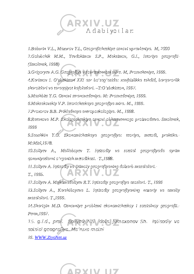 A d a b i yo t l a r: 1.Baburin V.L., Mazurov Y.L, Geograficheskiye osnovi upravleniya. M, 2000 2.Golubchik M.M., Yevdokimov S.P., Maksimov, G.I., Istoriya geografii- (Smolensk, 1998) 3.Grigoryev A.G. Geografiya v sovremennom mire.-M, Prosveheniye, 1999. 4.Karimov I. O‘zbekiston XXI asr bo‘sag‘asida: xavfsizlikka tahdid, barqarorlik sharoitlari va taraqqiyot kafolatlari. –T:O‘zbekiston, 1997. 5.Mashbits Y.G. Osnovi stranovedeniya.-M: Prosvedeniye, 1999. 6.Maksakovskiy V.P. Istoricheskaya geografiya mira.-M., 1999. 7.Proxorov B.B. Prikladnaya antropoekologiya.-M., 1998. 8.Ratanova M.P. Ekologicheskiye osnovi obhestvennogo proizvodstva.-Smolensk, 1999 9.Saushkin Y.G. Ekonomicheskaya geografiya: teoriya, metodi, praktika.- M:Misl,1978. 10.Soliyev A., Mallaboyev T. Iqtisodiy va sotsial geografiyada ayrim qonuniyatlarni o‘rganish metodikasi. -T.,1988. 11.Soliyev A. Iqtisodiy va ijtimoiy geografiyaning dolzarb masalalari.- T., 1995. 12.Soliyev A. Mahamadaliyev R.Y. Iqtisodiy geografiya asoslari.-T., 1996 13.Soliyev A., Karshiboyeva L. Iqtisodiy geografiyaning nazariy va amaliy masalalari.-T.,1999. 14.Sharigin M.D. Osnovniye problemi ekonomicheskoy i sotsialnoy geografii.- Perm,1997. 15. g.f.d., prof. Soliyev A.S dots. Jumaxonov Sh. Iqtisodiy va sotsial geografiya. Ma’ruza matni 16. WWW.ZiyoNet.uz 