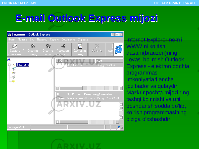 E-mail Outlook Express mijoziE-mail Outlook Express mijozi Internet Explorer nomli WWW ni ko&#39;rish dasturi(brauzeri)ning ilovasi bo&#39;lmish Outlook Express - elektron pochta programmasi imkoniyatlari ancha jozibador va qulaydir. Mazkur pochta mijozining tashqi ko&#39;rinishi va uni boshqarish sodda bo&#39;lib, ko&#39;rish programmasining o&#39;ziga o&#39;xshashdir.EN GRANT IATP II&IS UZ IATP GRANTI II va AH 