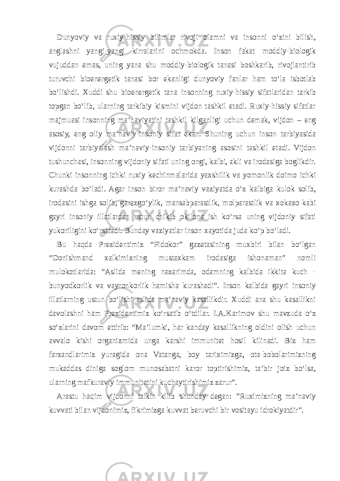 Dunyoviy va ruxiy-hissiy bilimlar rivoji olamni va insonni o‘zini bilish, anglashni yangi-yangi kirralarini ochmokda. Inson fakat moddiy-biologik vujuddan emas, uning yana shu moddiy-biologik tanasi boshkarib, rivojlantirib turuvchi bioenergetik tanasi bor ekanligi dunyoviy fanlar ham to‘la isbotlab bo‘lishdi. Xuddi shu bioenergetik tana insonning ruxiy-hissiy sifatlaridan tarkib topgan bo‘lib, ularning tarkibiy kismini vijdon tashkil etadi. Ruxiy-hissiy sifatlar majmuasi insonning ma’naviyatini tashkil kilganligi uchun demak, vijdon – eng asosiy, eng oliy ma’naviy-insoniy sifat ekan. Shuning uchun inson tarbiyasida vijdonni tarbiyalash ma’naviy-insoniy tarbiyaning asosini tashkil etadi. Vijdon tushunchasi, insonning vijdoniy sifati uning ongi, kalbi, akli va irodasiga boglikdir. Chunki insonning ichki ruxiy kechinmalarida yaxshilik va yomonlik doimo ichki kurashda bo‘ladi. Agar inson biror ma’naviy vaziyatda o‘z kalbiga kulok solib, irodasini ishga solib, garazgo‘ylik, mansabparastlik, molparastlik va xokazo kabi gayri insoniy illatlardan ustun chikib okilona ish ko‘rsa uning vijdoniy sifati yukoriligini ko‘rsatadi. Bunday vaziyatlar inson xayotida juda ko‘p bo‘ladi. Bu haqda Prezidentimiz “Fidokor” gazetasining muxbiri bilan bo‘lgan “Donishmand xalkimizning mustaxkam irodasiga ishonaman” nomli mulokotlarida: “Aslida mening nazarimda, odamning kalbida ikkita kuch - bunyodkorlik va vayronkorlik hamisha kurashadi”. Inson kalbida gayri insoniy illatlarning ustun bo‘lishi aslida ma’naviy kasallikdir. Xuddi ana shu kasallikni davolashni ham Prezidentimiz ko‘rsatib o‘tdilar. I.A.Karimov shu mavzuda o‘z so‘zlarini davom ettirib: “Ma’lumki, har kanday kasallikning oldini olish uchun avvalo kishi organizmida unga karshi immunitet hosil kilinadi. Biz ham farzandlarimiz yuragida ona Vatanga, boy tariximizga, ota-bobolarimizning mukaddas diniga soglom munosabatni karor toptirishimiz, ta’bir joiz bo‘lsa, ularning mafkuraviy immunitetini kuchaytirishimiz zarur”. Arastu haqim vijdonni talkin kilib shunday degan: ”Ruximizning ma’naviy kuvvati bilan vijdonimiz, fikrimizga kuvvat beruvchi bir vositayu idrokiyatdir”. 