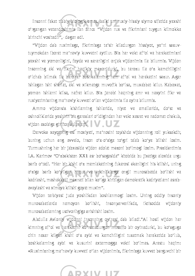 Insonni fakat tibbiy-biologik emas, balki uni ruxiy-hissiy siymo sifatida yaxshi o‘rgangan vatandoshimiz Ibn Sino: “Vijdon rux va fikrimizni tuygun kilmokka birinchi vositadir”,- degan edi. “Vijdon deb ruximizga, fikrimizga ta’sir kiladurgon hissiyot, ya’ni sezuv- tuymokdan iborat ma’naviy kuvvatni aytilur. Biz har vakt af ’ol va harakatimizni yaxshi va yomonligini, foyda va zararligini onjak vijdonimiz ila bilurmiz. Vijdon insonning akl va fikrini haqikiy mezonidurki, bu tarozu ila o‘z kamchiligini o‘lchab bilmak ila barobar boshkalarning ham af ’ol va harakatini sezur. Agar ishlagan ishi shariat, akl va xikmatga muvofik bo‘lsa, muxabbat kilur. Kaboxat, yomon ishlarni kilsa, nafrat kilur. Biz janobi haqning amr va naxyini fikr va ruxiyatimizning ma’naviy kuvvati o‘lan vijdonimiz ila ayira bilurmiz. Ammo vijdonsiz kishilarning ishlarida, niyat va amallarida, do‘st va oshnoliklarida yashirin bir garazlari o‘ldigindan har vakt xasrat va nadomat chekub, vijdon azobiga giriftor bulurlar”. Darvoke xayotning asl moxiyati, ma’nosini topishda vijdonning roli yuksakdir, buning uchun eng avvalo, inson o‘z-o‘ziga to‘gri talab ko‘ya bilishi lozim. Turmushning har bir jabxasida vijdon adolat mezoni bo‘lmogi lozim. Prezidentimiz I.A.   Karimov “O‘zbekiston XX1 asr bo‘sagasida” kitobida bu jixatiga aloxida urgu berib o‘tadi. “Har bir kishi o‘z mamlakatining fukarosi ekanligini his kilishi, uning o‘ziga berib ko‘yilgan huquq va erkinliklarga ongli munosabatda bo‘lishi va kadrlashi, mashakkatli mexnati bilan ko‘lga kiritilgan demokratik kadriyatlarni asrab- avaylashi va ximoya kilishi goyat muxim”. Vijdon tarbiyasi juda yoshlikdan boshlanmogi lozim. Uning oddiy insoniy munosabatlarda namoyon bo‘lishi, insonparvarlikda, iktisodda vijdoniy munosabatlarning ustivorligiga erishishi lozim. Abdulla Avloniy vijdonni insonning oyinasi deb biladi.”Al hosil vijdon har kimning af ’ol va harakatini ko‘rsatadurgon musaffo bir oyinadurki, bu ko‘zguga chin nazar kilgan kishi o‘z aybi va kamchiligini tuzatmak harakatida bo‘lub, boshkalarning aybi va kusurini axtarmogga vakti bo‘lmas. Arastu haqim: «Ruximizning ma’naviy kuvvati o‘lan vijdonimiz, fikrimizga kuvvat berguvchi bir 