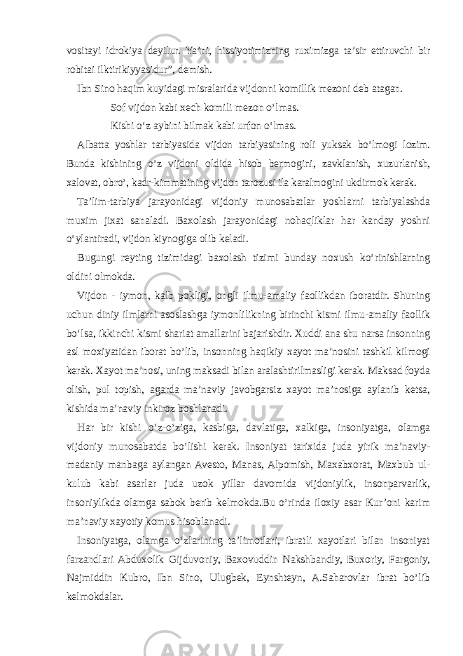 vositayi idrokiya deyilur. Ya’ni, hissiyotimizning ruximizga ta’sir ettiruvchi bir robitai ilktirikiyyasidur”, demish. Ibn Sino haqim kuyidagi misralarida vijdonni komillik mezoni deb atagan. Sof vijdon kabi xech komili mezon o‘lmas. Kishi o‘z aybini bilmak kabi urfon o‘lmas. Albatta yoshlar tarbiyasida vijdon tarbiyasining roli yuksak bo‘lmogi lozim. Bunda kishining o‘z vijdoni oldida hisob bermogini, zavklanish, xuzurlanish, xalovat, obro‘, kadr-kimmatining vijdon tarozusi ila karalmogini ukdirmok kerak. Ta’lim-tarbiya jarayonidagi vijdoniy munosabatlar yoshlarni tarbiyalashda muxim jixat sanaladi. Baxolash jarayonidagi nohaqliklar har kanday yoshni o‘ylantiradi, vijdon kiynogiga olib keladi. Bugungi reyting tizimidagi baxolash tizimi bunday noxush ko‘rinishlarning oldini olmokda. Vijdon - iymon, kalb pokligi, ongli ilmu-amaliy faollikdan iboratdir. Shuning uchun diniy ilmlarni asoslashga iymonlilikning birinchi kismi ilmu-amaliy faollik bo‘lsa, ikkinchi kismi shariat amallarini bajarishdir. Xuddi ana shu narsa insonning asl moxiyatidan iborat bo‘lib, insonning haqikiy xayot ma’nosini tashkil kilmogi kerak. Xayot ma’nosi, uning maksadi bilan aralashtirilmasligi kerak. Maksad foyda olish, pul topish, agarda ma’naviy javobgarsiz xayot ma’nosiga aylanib ketsa, kishida ma’naviy inkiroz boshlanadi. Har bir kishi o‘z-o‘ziga, kasbiga, davlatiga, xalkiga, insoniyatga, olamga vijdoniy munosabatda bo‘lishi kerak. Insoniyat tarixida juda yirik ma’naviy- madaniy manbaga aylangan Avesto, Manas, Alpomish, Maxabxorat, Maxbub ul- kulub kabi asarlar juda uzok yillar davomida vijdoniylik, insonparvarlik, insoniylikda olamga sabok berib kelmokda.Bu o‘rinda iloxiy asar Kur’oni karim ma’naviy xayotiy komus hisoblanadi. Insoniyatga, olamga o‘zlarining ta’limotlari, ibratli xayotlari bilan insoniyat farzandlari Abduxolik Gijduvoniy, Baxovuddin Nakshbandiy, Buxoriy, Fargoniy, Najmiddin Kubro, Ibn Sino, Ulugbek, Eynshteyn, A.Saharovlar ibrat bo‘lib kelmokdalar. 