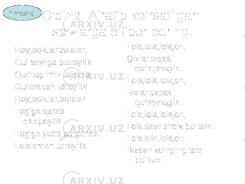 O’qing. Ajratib ko’rsatilgan so’zlarga e’tibor bering. Hoy,bolalar’bolalar, Gul sayliga boraylik. Quchog’imiz to’ldirib, Gulloladan teraylik. Hoy,bolalar,bolalar Tog’ga qarab chopaylik. Tog’ga yetib borganda Lolalardan teraylik. Lola,lola,lolajon, Qizlar taqsa qo’rqmagin. Lola,lola,lolajon, Bizlar uzsak qo’rqmagin. Lola,lola,lolajon, Lola sayli sho’x bo’lsin. Lola,lola,lolajon, Bizdan ko’ngling to’q bo’lsin.1-mashq. 