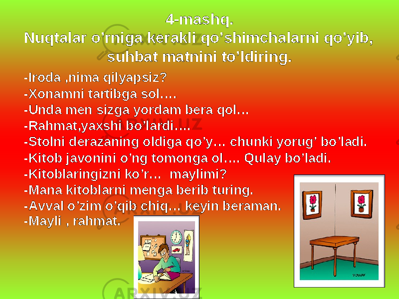 4-mashq. Nuqtalar o’rniga kerakli qo’shimchalarni qo’yib, suhbat matnini to’ldiring. -Iroda ,nima qilyapsiz? -Xonamni tartibga sol…. -Unda men sizga yordam bera qol… -Rahmat,yaxshi bo’lardi…. -Stolni derazaning oldiga qo’y… chunki yorug’ bo’ladi. -Kitob javonini o’ng tomonga ol…. Qulay bo’ladi. -Kitoblaringizni ko’r… maylimi? -Mana kitoblarni menga berib turing. -Avval o’zim o’qib chiq… keyin beraman. -Mayli , rahmat. 