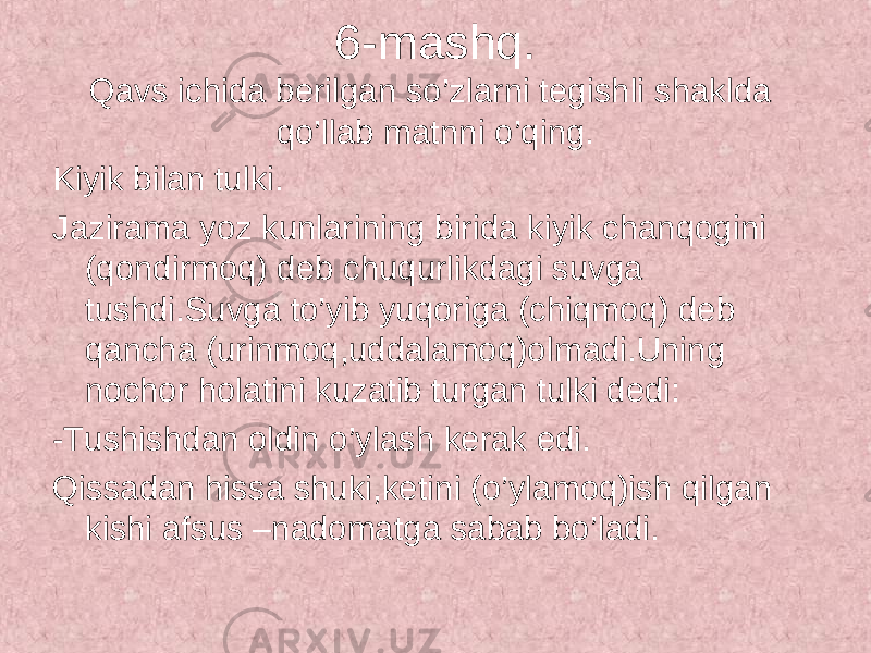 6-mashq. Qavs ichida berilgan so’zlarni tegishli shaklda qo’llab matnni o’qing. Kiyik bilan tulki. Jazirama yoz kunlarining birida kiyik chanqogini (qondirmoq) deb chuqurlikdagi suvga tushdi.Suvga to’yib yuqoriga (chiqmoq) deb qancha (urinmoq,uddalamoq)olmadi.Uning nochor holatini kuzatib turgan tulki dedi: -Tushishdan oldin o’ylash kerak edi. Qissadan hissa shuki,ketini (o’ylamoq)ish qilgan kishi afsus –nadomatga sabab bo’ladi. 