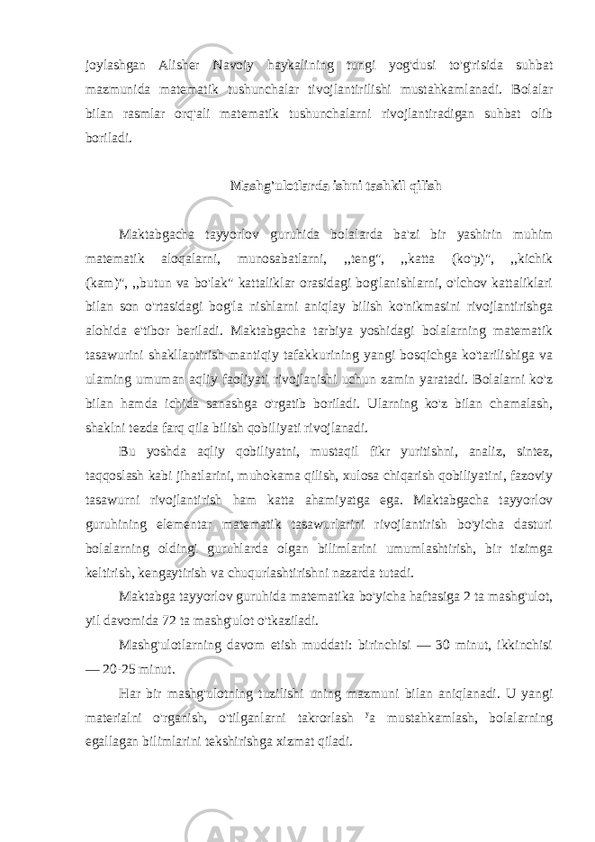 joylashgan Alisher Navoiy haykalining tungi yog&#39;dusi to&#39;g&#39;risida suhbat mazmunida matematik tushunchalar tivojlantirilishi mustahkamlanadi. Bolalar bilan rasmlar orq&#39;ali matematik tushunchalarni rivojlantiradigan suhbat olib boriladi. Mashg&#39;ulotlarda ishni tashkil qilish Maktabgacha tayyorlov guruhida bolalarda ba&#39;zi bir yashirin muhim matematik aloqalarni, munosabatlarni, ,,teng&#34;, ,,katta (ko&#39;p)&#34;, ,,kichik (kam)&#34;, ,,butun va bo&#39;lak&#34; kattaliklar orasidagi bog&#39;lanishlarni, o&#39;lchov kattaliklari bilan son o&#39;rtasidagi bog&#39;la nishlarni aniqlay bilish ko&#39;nikmasini rivojlantirishga alohida e&#39;tibor beriladi. Maktabgacha tarbiya yoshidagi bolalarning matematik tasawurini shakllantirish mantiqiy tafakkurining yangi bosqichga ko&#39;tarilishiga va ulaming umuman aqliy faoliyati rivojlanishi uchun zamin yaratadi. Bolalarni ko&#39;z bilan hamda ichida sanashga o&#39;rgatib boriladi. Ularning ko&#39;z bilan chamalash, shaklni tezda farq qila bilish qobiliyati rivojlanadi. Bu yoshda aqliy qobiliyatni, mustaqil fikr yuritishni, analiz, sintez, taqqoslash kabi jihatlarini, muhokama qilish, xulosa chiqarish qobiliyatini, fazoviy tasawurni rivojlantirish ham katta ahamiyatga ega. Maktabgacha tayyorlov guruhining elementar matematik tasawurlarini rivojlantirish bo&#39;yicha dasturi bolalarning oldingi guruhlarda olgan bilimlarini umumlashtirish, bir tizimga keltirish, kengaytirish va chuqurlashtirishni nazarda tutadi. Maktabga tayyorlov guruhida matematika bo&#39;yicha haftasiga 2 ta mashg&#39;ulot, yil davomida 72 ta mashg&#39;ulot o&#39;tkaziladi. Mashg&#39;ulotlarning davom etish muddati: birinchisi — 30 minut, ikkinchisi — 20-25 minut. Har bir mashg&#39;ulotning tuzilishi uning mazmuni bilan aniqlanadi. U yangi materialni o&#39;rganish, o&#39;tilganlarni takrorlash y a mustahkamlash, bolalarning egallagan bilimlarini tekshirishga xizmat qiladi. 