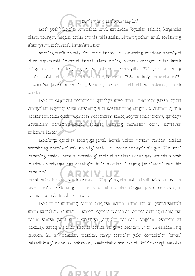 Sonlarning tartib va miqdori Besh yoshli bolalar turmushda tartib sonlardan foydalan salarda, ko&#39;pincha ularni noto&#39;g&#39;ri, miqdor sonlar o&#39;rnida ishlatadilar. Shumng uchun tartib sonlarning ahamiyatini tushuntirib berishlari zarur. sonning tartib ahamiyatini ochib berish uni sonlarning miqdony ahamiyati bilan taqqoslashi imkonini beradi. Narsalarning nechta ekanhgmi bilish kerak bo&#39;lganida ular bir, ikki, uch, to&#39;rt va hokazo deb sanaydilar. Ya&#39;ni, shu tartibning o&#39;rnini topish uchun boshqacha sanaladi. ,,Nechanchi? Sanoq bo&#39;yicha nechanchi?&#34; – savoliga javob berayotib: ,,Birinchi, ikkinchi, uchinchi va hokazo&#34;, - deb sanaladi. Bolalar ko&#39;pincha nechanchi? qanday? savollarini bir-biridan yaxshi ajrata olmaydilar. Keyingi savol narsaning sifat xossalarining rangmi, o&#39;lchammi ajratib ko&#39;rsatishni talab etadi Qancha? nechanchi?, sanoq bo&#39;yicha nechanchi?, qanday? Savollarini navbatma-navbat ishlatish ularning ma&#39;nosini ochib ko&#39;rsatish imkonini beradi. Bolalarga qancha? so&#39;rog&#39;iga javob berish uchun narsani qanday tartibda sanashning ahamiyati yo&#39;q ekanligi haqida bir necha bor aytib o&#39;tilgan. Ular endi narsaning boshqa narsalar o&#39;rtasidagi tartibini aniqlash uchun qay tartibda sanash muhim ahamiyatga ega ekanligini bilib oladilar. Pedagog (tarbiyachi) ayni bir narsalarni har xil yo&#39;nalishlarda sanab ko&#39;rsatadi. U quyidagicha tushuntiradi. Masalan, yettita tasma ichida ko&#39;k rangli tasma sanashni chapdan o&#39;ngga qarab boshlasak, u uchinchi o&#39;rinda turadlllfcffn out. Bolalar narsalarning o&#39;rnini aniqlash uchun ularni har xil yo&#39;nalishlarda sanab ko&#39;radilar. Narsalar — sanoq bo&#39;yicha nechan chi o&#39;rinda ekanligini aniqlash uchun sanash yo&#39;nalishini ko&#39;rsatish (chapdan uchinchi, o&#39;ngdan beshinchi va hokazo). Sanoq materiali sifatida dastlab rangi va o&#39;lchami bilan bir-biridan farq qiluvchi bir xil narsalar, masalan, rangli tasmalar yoki doirachalar, har-xil balandlikdagi archa va hokazolar, keyinchalik esa har xil ko&#39;rinishdagi narsalar 