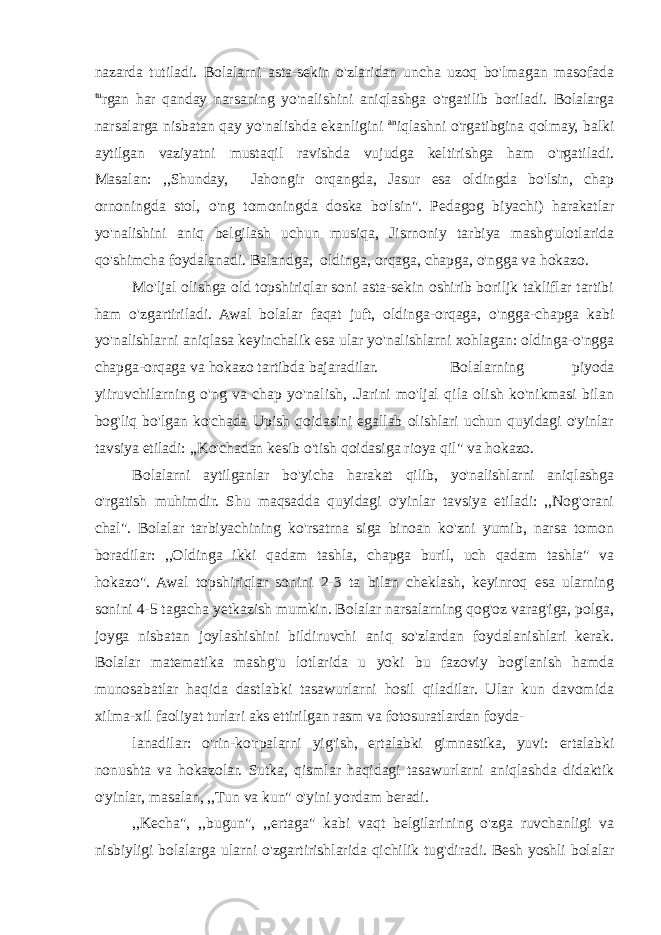 nazarda tutiladi. Bolalarni asta-sekin o&#39;zlaridan uncha uzoq bo&#39;lmagan masofada tu rgan har qanday narsaning yo&#39;nalishini aniqlashga o&#39;rgatilib boriladi. Bolalarga narsalarga nisbatan qay yo&#39;nalishda ekanligini an iqlashni o&#39;rgatibgina qolmay, balki aytilgan vaziyatni mustaqil ravishda vujudga keltirishga ham o&#39;rgatiladi. Masalan: ,,Shunday, Jahongir orqangda, Jasur esa oldingda bo&#39;lsin, chap ornoningda stol, o&#39;ng tomoningda doska bo&#39;lsin&#34;. Pedagog biyachi) harakatlar yo&#39;nalishini aniq belgilash uchun musiqa, Jisrnoniy tarbiya mashg&#39;ulotlarida qo&#39;shimcha foydalanadi. Balandga, oldinga, orqaga, chapga, o&#39;ngga va hokazo. Mo&#39;ljal olishga old topshiriqlar soni asta-sekin oshirib boriljk takliflar tartibi ham o&#39;zgartiriladi. Awal bolalar faqat juft, oldinga-orqaga, o&#39;ngga-chapga kabi yo&#39;nalishlarni aniqlasa keyinchalik esa ular yo&#39;nalishlarni xohlagan: oldinga-o&#39;ngga chapga-orqaga va hokazo tartibda bajaradilar. Bolalarning piyoda yiiruvchilarning o&#39;ng va chap yo&#39;nalish, .Jarini mo&#39;ljal qila olish ko&#39;nikmasi bilan bog&#39;liq bo&#39;lgan ko&#39;chada Upish qoidasini egallab olishlari uchun quyidagi o&#39;yinlar tavsiya etiladi: ,,Ko&#39;chadan kesib o&#39;tish qoidasiga rioya qil&#34; va hokazo. Bolalarni aytilganlar bo&#39;yicha harakat qilib, yo&#39;nalishlarni aniqlashga o&#39;rgatish muhimdir. Shu maqsadda quyidagi o&#39;yinlar tavsiya etiladi: ,,Nog&#39;orani chal&#34;. Bolalar tarbiyachining ko&#39;rsatrna siga binoan ko&#39;zni yumib, narsa tomon boradilar: ,,Oldinga ikki qadam tashla, chapga buril, uch qadam tashla&#34; va hokazo&#34;. Awal topshiriqlar sonini 2-3 ta bilan cheklash, keyinroq esa ularning sonini 4-5 tagacha yetkazish mumkin. Bolalar narsalarning qog&#39;oz varag&#39;iga, polga, joyga nisbatan joylashishini bildiruvchi aniq so&#39;zlardan foydalanishlari kerak. Bolalar matematika mashg&#39;u lotlarida u yoki bu fazoviy bog&#39;lanish hamda munosabatlar haqida dastlabki tasawurlarni hosil qiladilar. Ular kun davomida xilma-xil faoliyat turlari aks ettirilgan rasm va fotosuratlardan foyda- lanadilar: o&#39;rin-ko&#39;rpalarni yig&#39;ish, ertalabki gimnastika, yuvi: ertalabki nonushta va hokazolar. Sutka, qismlar haqidagi tasawurlarni aniqlashda didaktik o&#39;yinlar, masalan, ,,Tun va kun&#34; o&#39;yini yordam beradi. ,,Kecha&#34;, ,,bugun&#34;, ,,ertaga&#34; kabi vaqt belgilarining o&#39;zga ruvchanligi va nisbiyligi bolalarga ularni o&#39;zgartirishlarida qichilik tug&#39;diradi. Besh yoshli bolalar 