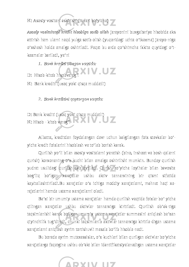 Kt Asosiy vositani eskirishi (turlari bo’yicha) Asosiy vositalarni kredit hisobiga sotib olish jarayonini buxgalteriya hisobida aks ettirish ham ularni naqd pulga sotib olish (yuqoridagi uchta o’tkazma) jarayo-niga o’xshash holda amalga oshiriladi. Faqat bu erda qo’shimcha ikkita quyidagi o’t- kazmalar beriladi, ya’ni 1. Bank krediti olingan vaqtida: Dt Hisob-kitob h isobvarag’i Kt Bank krediti (uzoq yoki qisqa muddatli) 2. Bank kreditini qaytargan vaqtda: Dt Bank krediti (uzoq yoki qisqa muddatli) Kt Hisob - kitob varag’i Albatta, kreditdan foydalangan davr uchun belgilangan foiz stavkalar bo’- yicha kredit foizlarini hisoblash va to’lab borish kerak. Qurilish yo’li bilan asosiy vositalarni yaratish (bino, inshoot va bosh-qalarni qurish) korxonaning o’z kuchi bilan amalga oshirilishi mumkin. Bunday qurilish pudrat usulidagi qurilish deb aytiladi. Qurish bo’yicha loyihalar bilan bevosita bog’liq bo’lgan xarajatlar ushbu aktiv tannarxining bir qismi sifatida kapitallashtiriladi.Bu xarajatlar o’z ichiga moddiy xarajatlarni, mehnat haqi xa- rajatlarini hamda ustama xarajatlarni oladi. Ba’zi bir umumiy ustama xarajatlar hamda qurilish vaqtida foizlar bo’-yicha qilingan xarajatlar ushbu aktivlar tannarxiga kiritiladi. Qurilish ob’ek-tiga taqsimlanishi kerak bo’lgan umumiy ustama xarajatlar summasini aniqlash ba’zan qiyinchilik tug’diradi, chunki taqsimlanib aktivlar tannarxiga kiritila-digan ustama xarajatlarni aniqlash ayrim tortishuvli masala bo’lib hisobla-nadi. Bu borada ayrim mutaxassislar, o’z kuchlari bilan qurilgan aktivlar bo’yicha xarajatlarga faqatgina ushbu ob’ekt bilan identifikatsiyalanadigan ustama xarajatlar 