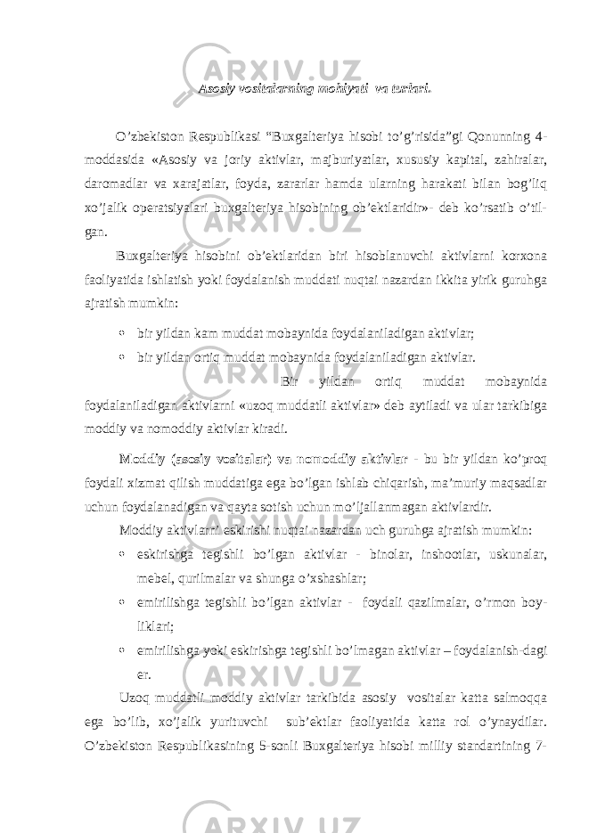 Asosiy vositalarning mohiyati va turlari. O’zbekiston Respublikasi “Buxgalteriya hisobi to’g’risida”gi Qonunning 4- moddasida «Asosiy va joriy aktivlar, majburiyatlar, xususiy kapital, zahiralar, daromadlar va xarajatlar, foyda, zararlar hamda ularning harakati bilan bog’liq xo’jalik operatsiyalari buxgalteriya hisobining ob’ektlaridir»- deb ko’rsatib o’til- gan. Buxgalteriya hisobini ob’ektlaridan biri hisoblanuvchi aktivlarni korxona faoliyatida ishlatish yoki foydalanish muddati nuqtai nazardan ikkita yirik guruhga ajratish mumkin:  bir yildan kam muddat mobaynida foydalaniladigan aktivlar;  bir yildan ortiq muddat mobaynida foydalaniladigan aktivlar. Bir yildan ortiq muddat mobaynida foydalaniladigan aktivlarni «uzoq muddatli aktivlar» deb aytiladi va ular tarkibiga moddiy va nomoddiy aktivlar kiradi. Moddiy (asosiy vositalar) va nomoddiy aktivlar - bu bir yildan ko’proq foydali xizmat qilish muddatiga ega bo’lgan ishlab chiqarish, ma’muriy maqsadlar uchun foydalanadigan va qayta sotish uchun mo’ljallanmagan aktivlardir. Moddiy aktivlarni eskirishi nuqtai nazardan uch guruhga ajratish mumkin:  eskirishga tegishli bo’lgan aktivlar - binolar, inshootlar, uskunalar, mebel, qurilmalar va shunga o’xshashlar;  emirilishga tegishli bo’lgan aktivlar - foydali qazilmalar, o’rmon boy- liklari;  emirilishga yoki eskirishga tegishli bo’lmagan aktivlar – foydalanish-dagi er. Uzoq muddatli moddiy aktivlar tarkibida asosiy vositalar katta salmoqqa ega bo’lib, xo’jalik yurituvchi sub’ektlar faoliyatida katta rol o’ynaydilar. O’zbekiston Respublikasining 5-sonli Buxgalteriya hisobi milliy standartining 7- 