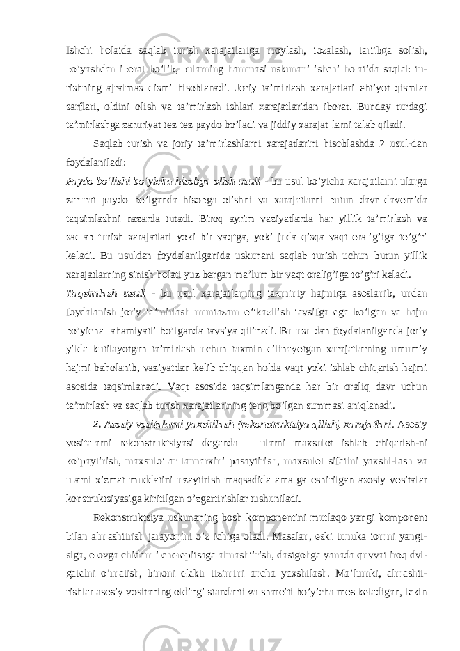 Ishchi holatda saqlab turish xarajatlariga moylash, tozalash, tartibga solish, bo’yashdan iborat bo’lib, bularning hammasi uskunani ishchi holatida saqlab tu- rishning ajralmas qismi hisoblanadi. Joriy ta’mirlash xarajatlari ehtiyot qismlar sarflari, oldini olish va ta’mirlash ishlari xarajatlaridan iborat. Bunday turdagi ta’mirlashga zaruriyat tez-tez paydo bo’ladi va jiddiy xarajat-larni talab qiladi. Saqlab turish va joriy ta’mirlashlarni xarajatlarini hisoblashda 2 usul-dan foydalaniladi: Paydo bo’lishi bo’yicha hisobga olish usuli - bu usul bo’yicha xarajatlarni ularga zarurat paydo bo’lganda hisobga olishni va xarajatlarni butun davr davomida taqsimlashni nazarda tutadi. Biroq ayrim vaziyatlarda har yillik ta’mirlash va saqlab turish xarajatlari yoki bir vaqtga, yoki juda qisqa vaqt oralig’iga to’g’ri keladi. Bu usuldan foydalanilganida uskunani saqlab turish uchun butun yillik xarajatlarning sinish holati yuz bergan ma’lum bir vaqt oralig’iga to’g’ri keladi. Т aqsimlash usuli - bu usul xarajatlarning taxminiy hajmiga asoslanib, undan foydalanish joriy ta’mirlash muntazam o’tkazilish tavsifga ega bo’lgan va hajm bo’yicha ahamiyatli bo’lganda tavsiya qilinadi. Bu usuldan foydalanilganda joriy yilda kutilayotgan ta’mirlash uchun taxmin qilinayotgan xarajatlarning umumiy hajmi baholanib, vaziyatdan kelib chiqqan holda vaqt yoki ishlab chiqarish hajmi asosida taqsimlanadi. Vaqt asosida taqsimlanganda har bir oraliq davr uchun ta’mirlash va saqlab turish xarajatlarining teng bo’lgan summasi aniqlanadi. 2. Asosiy vositalarni yaxshilash (rekonstruktsiya qilish) xarajatlari . Asosiy vositalarni rekonstruktsiyasi deganda – ularni maxsulot ishlab chiqarish-ni ko’paytirish, maxsulotlar tannarxini pasaytirish, maxsulot sifatini yaxshi-lash va ularni xizmat muddatini uzaytirish maqsadida amalga oshirilgan asosiy vositalar konstruktsiyasiga kiritilgan o’zgartirishlar tushuniladi. Rekonstruktsiya uskunaning bosh komponentini mutlaqo yangi komponent bilan almashtirish jarayonini o’z ichiga oladi. Masalan, eski tunuka tomni yangi- siga, olovga chidamli cherepitsaga almashtirish, dastgohga yanada quvvatliroq dvi- gatelni o’rnatish, binoni elektr tizimini ancha yaxshilash. Ma’lumki, almashti- rishlar asosiy vositaning oldingi standarti va sharoiti bo’yicha mos keladigan, lekin 