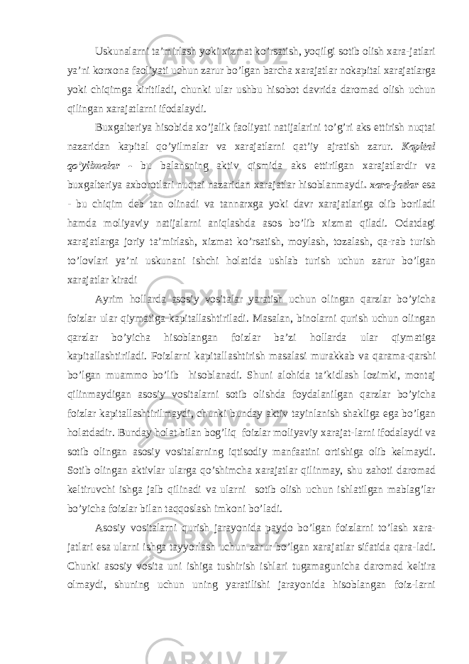 Uskunalarni ta’mirlash yoki xizmat ko’rsatish, yoqilgi sotib olish xara-jatlari ya’ni korxona faoliyati uchun zarur bo’lgan barcha xarajatlar nokapital xarajatlarga yoki chiqimga kiritiladi, chunki ular ushbu hisobot davrida daromad olish uchun qilingan xarajatlarni ifodalaydi. Buxgalteriya hisobida xo’jalik faoliyati natijalarini to’g’ri aks ettirish nuqtai nazaridan kapital qo’yilmalar va xarajatlarni qat’iy ajratish zarur. Kapital qo’yilmalar - bu balansning aktiv qismida aks ettirilgan xarajatlardir va buxgalteriya axborotlari nuqtai nazaridan xarajatlar hisoblanmaydi . xara-jatlar esa - bu chiqim deb tan olinadi va tannarxga yoki davr xarajatlariga olib boriladi hamda moliyaviy natijalarni aniqlashda asos bo’lib xizmat qiladi. Odatdagi xarajatlarga joriy ta’mirlash, xizmat ko’rsatish, moylash, tozalash, qa-rab turish to’lovlari ya’ni uskunani ishchi holatida ushlab turish uchun zarur bo’lgan xarajatlar kiradi Ayrim hollarda asosiy vositalar yaratish uchun olingan qarzlar bo’yicha foizlar ular qiymatiga kapitallashtiriladi. Masalan, binolarni qurish uchun olingan qarzlar bo’yicha hisoblangan foizlar ba’zi hollarda ular qiymatiga kapitallashtiriladi. Foizlarni kapitallashtirish masalasi murakkab va qarama-qarshi bo’lgan muammo bo’lib hisoblanadi. Shuni alohida ta’kidlash lozimki, montaj qilinmaydigan asosiy vositalarni sotib olishda foydalanilgan qarzlar bo’yicha foizlar kapitallashtirilmaydi, chunki bunday aktiv tayinlanish shakliga ega bo’lgan holatdadir. Bunday holat bilan bog’liq foizlar moliyaviy xarajat-larni ifodalaydi va sotib olingan asosiy vositalarning iqtisodiy manfaatini ortishiga olib kelmaydi. Sotib olingan aktivlar ularga qo’shimcha xarajatlar qilinmay, shu zahoti daromad keltiruvchi ishga jalb qilinadi va ularni sotib olish uchun ishlatilgan mablag’lar bo’yicha foizlar bilan taqqoslash imkoni bo’ladi. Asosiy vositalarni qurish jarayonida paydo bo’lgan foizlarni to’lash xara- jatlari esa ularni ishga tayyorlash uchun zarur bo’lgan xarajatlar sifatida qara-ladi. Chunki asosiy vosita uni ishiga tushirish ishlari tugamagunicha daromad keltira olmaydi, shuning uchun uning yaratilishi jarayonida hisoblangan foiz-larni 