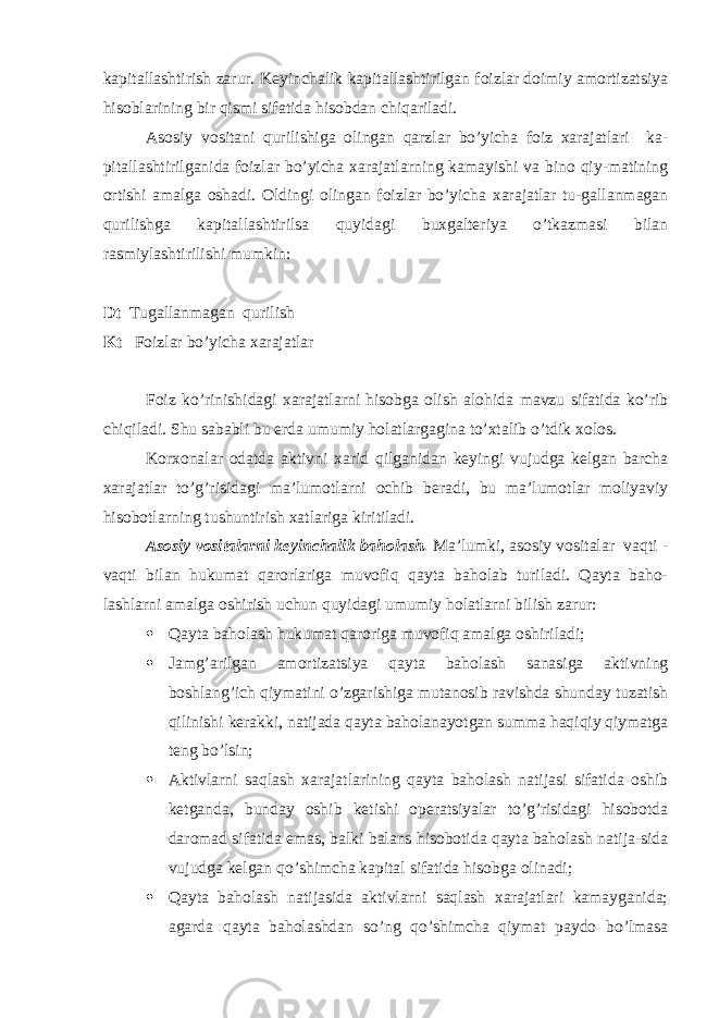 kapitallashtirish zarur. Keyinchalik kapitallashtirilgan foizlar doimiy amortizatsiya hisoblarining bir qismi sifatida hisobdan chiqariladi. Asosiy vositani qurilishiga olingan qarzlar bo’yicha foiz xarajatlari ka- pitallashtirilganida foizlar bo’yicha xarajatlarning kamayishi va bino qiy-matining ortishi amalga oshadi. Oldingi olingan foizlar bo’yicha xarajatlar tu-gallanmagan qurilishga kapitallashtirilsa quyidagi buxgalteriya o’tkazmasi bilan rasmiylashtirilishi mumkin: Dt Т ugallanmagan qurilish Kt Foizlar bo’yicha xarajatlar Foiz ko’rinishidagi xarajatlarni hisobga olish alohida mavzu sifatida ko’rib chiqiladi. Shu sababli bu erda umumiy holatlargagina to’xtalib o’tdik xolos. Korxonalar odatda aktivni xarid qilganidan keyingi vujudga kelgan barcha xarajatlar to’g’risidagi ma’lumotlarni ochib beradi, bu ma’lumotlar moliyaviy hisobotlarning tushuntirish xatlariga kiritiladi. Asosiy vositalarni keyinchalik baholash. Ma’lumki, asosiy vositalar vaqti - vaqti bilan hukumat qarorlariga muvofiq qayta baholab turiladi. Qayta baho- lashlarni amalga oshirish uchun quyidagi umumiy holatlarni bilish zarur:  Qayta baholash hukumat qaroriga muvofiq amalga oshiriladi;  Jamg’arilgan amortizatsiya qayta baholash sanasiga aktivning boshlang’ich qiymatini o’zgarishiga mutanosib ravishda shunday tuzatish qilinishi kerakki, natijada qayta baholanayotgan summa haqiqiy qiymatga teng bo’lsin;  Aktivlarni saqlash xarajatlarining qayta baholash natijasi sifatida oshib ketganda, bunday oshib ketishi operatsiyalar to’g’risidagi hisobotda daromad sifatida emas, balki balans hisobotida qayta baholash natija-sida vujudga kelgan qo’shimcha kapital sifatida hisobga olinadi;  Qayta baholash natijasida aktivlarni saqlash xarajatlari kamayganida; agarda qayta baholashdan so’ng qo’shimcha qiymat paydo bo’lmasa 