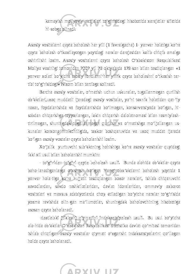 kamayish moliyaviy natijalari to’g’risidagi hisobotida xarajatlar sifatida hi-sobga olinadi. Asosiy vositalarni q ayta ba h olash h ar yili (1 fevralgacha) 1- yanvar h olatiga k o’ ra q ayta ba h olash o’ tkazilayotgan paytdagi narxlar darajasidan kelib chi q ib amalga oshirilishi lozim. Asosiy vositalarni q ayta ba h olash O’zbekiston Respublikasi Moliya vazirligi tomonidan 2002 yil 29 oktyabrda 129-son bilan tasdi q langan «1 yanvar xolati b o’ yicha asosiy fondlarni har yillik qayta baholashni o’tkazish tar- tibi to’g’risidagi» Nizom bilan tartibga solinadi. Barcha asosiy vositalar, o’rnatish uchun uskunalar, tugallanmagan qurilish ob’ektlari,uzoq muddatli ijaradagi asosiy vositalar, ya’ni texnik holatidan qat-’iy nazar, foydalanishda va foydalanishda bo’lmagan, konservatsiyada bo’lgan, hi- sobdan chiqarishga tayyorlangan, lekin chiqarish dalolatnomasi bilan rasmiylash- tirilmagan, shuningdek tugallanmagan qurilish va o’rnatishga mo’ljallangan us- kunalar korxona mulkchiligida, tezkor boshqaruvida va uzoq muddat ijarada bo’lgan asosiy vostalar qayta baholanishi lozim. Х o’jalik yurituvchi sub’ektning hohishiga ko’ra asosiy vositalar quyidagi ikki xil usul bilan baholanishi mumkin: - to’g’ridan-to’g’ri qayta baholash usuli. Bunda alohida ob’ektlar qayta baho-lanadiganlarga o’xshash bo’lgan Yangi obx’ektlarni baholash paytida 1 yanvar hola-tiga ko’ra hujjatli tasdiqlangan bozor narxlari, ishlab chiqaruvchi zavodlardan, savdo tashkilotlaridan, davlat idoralaridan, ommaviy axborot vositalari va maxsus adabiyotlarda chop etiladigan bo’yicha narxlar to’g’risida yozma ravishda olin-gan ma’lumotlar, shuningdek baholovchining hisobotiga asosan qayta baholanadi. -dastlabki (tiklash) qiymatini indeksatsiyalash usuli. Bu usul bo’yicha alo-hida ob’ektlar O’zbekiston Respublikasi Statistika davlat qo’mitasi tomonidan ishlab chiqilgan asosiy vositalar qiymati o’zgarishi indeksatsiyalarini qo’llagan holda qayta baholanadi. 