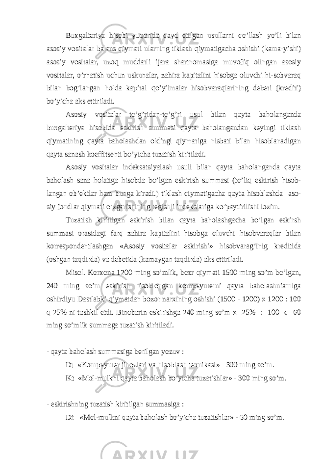 Buxgalteriya hisobi yuqorida qayd etilgan usullarni qo’llash yo’li bilan asosiy vositalar balans qiymati ularning tiklash qiymatigacha oshishi (kama-yishi) asosiy vositalar, uzoq muddatli ijara shartnomasiga muvofiq olingan asosiy vositalar, o’rnatish uchun uskunalar, zahira kapitalini hisobga oluvchi hi-sobvaraq bilan bo g’langan holda kapital qo’yilmalar hisobvaraqlarining debeti (krediti) bo’yicha aks ettiriladi. Asosiy vositalar to’g’ridan-to’g’ri usul bilan qayta baholanganda buxgalteriya hisobida eskirish summasi qayta baholangandan keyingi tiklash qiymatining qayta baholashdan oldingi qiymatiga nisbati bilan hisoblanadigan qayta sanash koeffitsenti bo’yicha tuzatish kiritiladi. Asosiy vositalar indeksatsiyalash usuli bilan qayta baholanganda qayta baholash sana holatiga hisobda bo’lgan eskirish summasi (to’liq eskirish hisob- langan ob’ektlar ham bunga kiradi.) tiklash qiymatigacha qayta hisoblashda aso- siy fondlar qiymati o’zgarishining tegishli indekslariga ko’paytirilishi lozim. Т uzatish kiritilgan eskirish bilan qayta baholashgacha bo’lgan eskirsh summasi orasidagi farq zahira kapitalini hisobga oluvchi hisobvaraqlar bilan korrespondentlashgan «Asosiy vositalar eskirishi» hisobvarag’inig kreditida (oshgan taqdirda) va debetida (kamaygan taqdirda) aks ettiriladi. Misol. Korxona 1200 ming so’mlik, bozr qiymati 1500 ming so’m bo’lgan, 240 ming so’m eskirish hisoblongan komp ь yuterni qayta baholashniamlga oshirdiyu Dastlabki qiymatdan bozor narxining oshishi (1500 - 1200) x 1200 : 100 q 25% ni tashkil etdi. Binobarin eskirishga 240 ming so’m x 25% : 100 q 60 ming so’mlik summaga tuzatish kiritiladi. - qayta baholash summasiga berilgan yozuv : Dt «Komp ь yuter jihozlari va hisoblash texnikasi» - 300 ming so’m. Kt «Mol-mulkni qayta baholash bo’yicha tuzatishlar» - 300 ming so’m. - eskirishning tuzatish kiritilgan summasiga : Dt «Mol-mulkni qayta baholash bo’yicha tuzatishlar» - 60 ming so’m. 