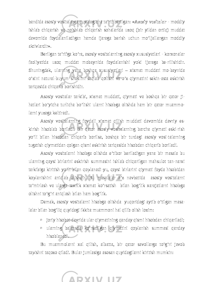 bandida asosiy vositalarga quyidagicha ta’rif berilgan: « Asosiy vositalar - moddiy ishlab chiqarish va noishlab chiqarish sohalarida uzoq (bir yildan ortiq) muddat davomida foydalaniladigan hamda ijaraga berish uchun mo’ljallangan moddiy aktivlardir». Berilgan ta’rifga ko’ra, asosiy vositalarning asosiy xususiyatlari - korxonalar faoliyatida uzoq muddat mobaynida foydalanishi yoki ijaraga be-rilishidir. Shuningdek, ularning yana boshqa xususiyatlari – xizmat muddati mo-baynida o’zini natural-buyum shaklini saqlab qolishi va o’z qiymatini sekin-asta eskirish tariqasida chiqarib borishidir. Asosiy vositalar tarkibi, xizmat muddati, qiymati va boshqa bir qator ji- hatlari bo’yicha turlicha bo’lishi ularni hisobga olishda ham bir qator muammo- larni yuzaga keltiradi. Asosiy vositalarning foydali xizmat qilish muddati davomida davriy es- kirish hisoblab boriladi. Bir qator asosiy vositalarning barcha qiymati eski-rish yo’li bilan hisobdan chiqarib borilsa, boshqa bir turdagi asosiy vosi-talarning tugatish qiymatidan qolgan qismi eskirish tariqasida hisobdan chiqarib boriladi. Asosiy vositalarni hisobga olishda e’tibor beriladigan yana bir masala bu ularning qaysi birlarini eskirish summasini ishlab chiqarilgan mahsulot tan-narxi tarkibiga kiritish yo’li bilan qoplanadi-yu, qaysi birlarini qiymati foyda hisobidan koplanishini aniqlab olishdir. Bu masalalar o’z navbatida asosiy vositalarni ta’mirlash va ularga texnik xizmat ko’rsatish bilan bog’lik xarajatlarni hisobga olishni to’g’ri aniqlash bilan ham bog’lik. Demak, asosiy vositalarni hisobga olishda yuqoridagi aytib o’tilgan masa- lalar bilan bog’liq quyidagi ikkita muammoni hal qilib olish lozim:  joriy hisobot davrida ular qiymatining qanday qismi hisobdan chiqariladi;  ularning balansda ko’rsatilgan qiymatini qoplanish summasi qanday hisoblanadi. Bu muammolarni xal qilish, albatta, bir qator savollarga to’g’ri javob topishni taqozo qiladi. Bular jumlasiga asosan quyidagilarni kiritish mumkin: 