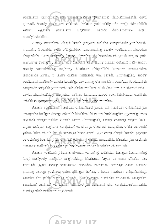 vositalarni kamomadi esa inventarizatsiya (yuqlama) dalolatnomasida qayd qilinadi. Asosiy vositalarni eskirishi, halokat yoki tabiiy ofat natija-sida chikib ketishi «Asosiy vositalarni tugatilishi haqida dalolatnoma» orqali rasmiylashtiriladi. Asosiy vositalarni chiqib ketish jarayoni turlicha vaziyatlarda yuz berishi mumkin. Yuqorida aytib o’tilganidek, korxonaning asosiy vositalarini hisobdan chiqarilishi ularni ixtiyoriy ( sotish, almashtirish) hisobdan chiqarish natijasi yoki majburiy (yong’in, zilzila, suv toshqini kabi tabiiy ofatlar oqibati) nati-jasidir. Asosiy vositalarning majburiy hisobdan chiqarilishi korxona nazora-tidan tashqarida bo’lib, u tabiiy ofatlar natijasida yuz beradi. Shuningdek, asosiy vositalarni majburiy chiqib ketishiga davlatning o’z mulkiy huquqidan foydalanish natijasida xo’jalik yurituvchi sub’ektlar mulkini olish (ma’lum bir sharoitlarda - davlat ahamiyatidagi magistral yo’llar, kanallar, zavod yoki fabri-kalar qurilishi sababli ekspropriatsiya qilish) huquqini ham aytish mumkin. Asosiy vositalarni hisobdan chiqarilayotganda, uni hisobdan chiqariladigan sanagacha bo’lgan davrga eskirish hisoblanishi va uni boshlang’ich qiymatiga mos ravishda o’zgartirishlar kiritish zarur. Shuningdek, asosiy vositaga to’g’ri kela- digan soliqlar, sug’urta xarajatlari va shunga o’xshash xarajatlar, o’sib boruvchi yakun bilan chiqib ketish sanasiga hisoblanadi. Aktivning chiqib ketishi paytiga ob’ektning boshlang’ich qiymati va uning xizmat muddatida hisoblangan eskirish summasi taalluqli buxgalteriya hisobvaraqlaridan hisobdan chiqariladi. Asosiy vositaning balans qiymati va uning sotishdan tushgan tushumning farqi moliyaviy natijalar to’g’risidagi hisobotda foyda va zarar sifatida aks ettiriladi. Agar asosiy vositalarni hisobdan chiqarish haqidagi qaror hisobot yilining oxiriga yakinroq qabul qilingan bo’lsa, u holda hisobdan chiqarishidagi zararlar shu yilda hisobga olinadi. Kutilayotgan hisobdan chiqarish xarajatlari zararlarni oshiradi va taxmin qilinayotgan qarzlarni shu xarajatlarso’mmasida hisobga olish zaruratini tug’diradi. 