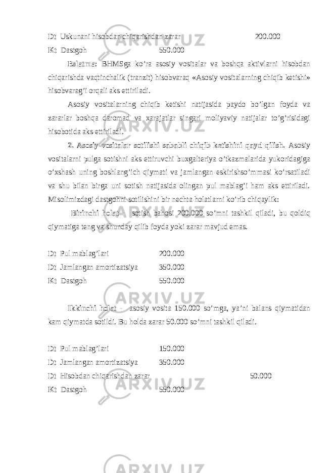 Dt Uskunani hisobdan chiqarishdan zarar 200.000 Kt Dastgoh 550.000 Eslatma : BHMSga ko’ra asosiy vositalar va boshqa aktivlarni hisobdan chiqarishda vaqtinchalik (tranzit) hisobvaraq «Asosiy vositalarning chiqib ketishi» hisobvarag’i orqali aks ettiriladi. Asosiy vositalarning chiqib ketishi natijasida paydo bo’lgan foyda va zararlar boshqa daromad va xarajatlar singari moliyaviy natijalar to’g’risidagi hisobotida aks ettiriladi. 2. Asosiy vositalar sotilishi sababli chiqib ketishini qayd qilish. Asosiy vositalarni pulga sotishni aks ettiruvchi buxgalteriya o’tkazmalarida yukoridagiga o’xshash uning boshlang’ich qiymati va jamlangan eskirishso’mmasi ko’rsatiladi va shu bilan birga uni sotish natijasida olingan pul mablag’i ham aks ettiriladi. Misolimizdagi dastgohni sotilishini bir nechta holatlarni ko’rib chiqaylik: Birinchi holat - sotish bahosi 200.000 so’mni tashkil qiladi, bu qoldiq qiymatiga teng va shunday qilib foyda yoki zarar mavjud emas. Dt Pul mablag’lari 200.000 Dt Jamlangan amortizatsiya 350.000 Kt Dastgoh 550.000 Ikkinchi holat - asosiy vosita 150.000 so’mga, ya’ni balans qiymatidan kam qiymatda sotildi. Bu holda zarar 50.000 so’mni tashkil qiladi. Dt Pul mablag’lari 150.000 Dt Jamlangan amortizatsiya 350.000 Dt Hisobdan chiqarishdan zarar 50.000 Kt Dastgoh 550.000 