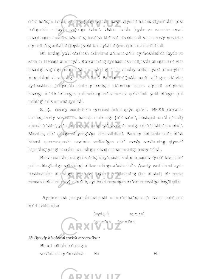 ortiq bo’lgan holda, zarar vujudga keladi; bozor qiymati balans qiymatidan past bo’lganida - foyda vujudga keladi. Ushbu holda foyda va zararlar avval hisoblangan amortizatsiyaning tuzatish kiritishi hisoblanadi va u asosiy vositalar qiymatining ortishini (foyda) yoki kamayishini (zarar) bilan aks ettiriladi. Bir turdagi yoki o’xshash aktivlarni o’rinma-o’rin ayriboshlashda foyda va zararlar hisobga olinmaydi. Korxonaning ayriboshlash natijasida olingan ak-tivlar hisobiga vujudga kelgan ish unumdorligini har qanday ortishi yoki kama-yishi kelgusidagi daromadiga ta’sir qiladi. Buning natijasida xarid qilingan aktivlar ayriboshlash jarayonida berib yuborilgan aktivning balans qiymati bo’-yicha hisobga olinib to’langan pul mablag’lari summasi qo’shiladi yoki olingan pul mablag’lari summasi ayriladi. 3. b). Asosiy vositalarni ayriboshlashni qayd qilish . BH Х S korxona- larning asosiy vositalarni boshqa mulklarga (biri sotadi, boshqasi xarid qi-ladi) almashtirishini, ya’ni barter qarama-qarshi savdoni amalga oshiri-lishini tan oladi. Masalan, eski dastgohni yangisiga almashtiriladi. Bunday hol-larda sotib olish bahosi qarama-qarshi savdoda sotiladigan eski asosiy vosita-ning qiymati hajmidagi yangi narxdan beriladigan chegirma summasiga pasaytiriladi. Barter usulida amalga oshirilgan ayirboshlashdagi buxgalteriya o’tkazmalari pul mablag’lariga sotishdagi o’tkazmalarga o’xshashdir. Asosiy vositalarni ayri- boshlashidan olinadigan zarar va foydani aniqlashning (tan olishni) bir necha maxsus qoidalari mavjud bo’lib, ayriboshlanayotgan ob’ektlar tavsifga bog’liqdir. Ayriboshlash jarayonida uchrashi mumkin bo’lgan bir necha holatlarni ko’rib chiqamiz: foydani zararni tan olish tan olish Moliyaviy hisobotni tuzish maqsadida: Bir xil toifada bo’lmagan vositalarni ayriboshlash Ha Ha 