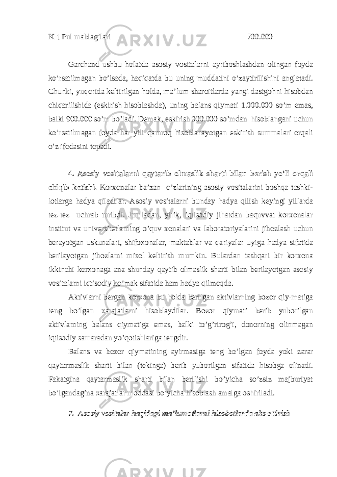 K-t Pul mablag’lari 700.000 Garchand ushbu holatda asosiy vositalarni ayriboshlashdan olingan foyda ko’rsatilmagan bo’lsada, haqiqatda bu uning muddatini o’zaytirilishini anglatadi. Chunki, yuqorida keltirilgan holda, ma’lum sharoitlarda yangi dastgohni hisobdan chiqarilishida (eskirish hisoblashda), uning balans qiymati 1.000.000 so’m emas, balki 900.000 so’m bo’ladi. Demak, eskirish 900.000 so’mdan hisoblangani uchun ko’rsatilmagan foyda har yili qamroq hisoblanayotgan eskirish summalari orqali o’z ifodasini topadi. 4. Asosiy vositalarni qaytarib olmaslik sharti bilan berish yo’li orqali chiqib ketishi. Korxonalar ba’zan o’zlarining asosiy vositalarini boshqa tashki- lotlarga hadya qiladilar. Asosiy vositalarni bunday hadya qilish keyingi yillarda tez-tez uchrab turibdi. Jumladan, yirik, iqtisodiy jihatdan baquvvat korxonalar institut va universitetlarning o’quv xonalari va laboratoriyalarini jihozlash uchun berayotgan uskunalari, shifoxonalar, maktablar va qariyalar uyiga hadya sifatida berilayotgan jihozlarni misol keltirish mumkin. Bulardan tashqari bir korxona ikkinchi korxonaga ana shunday qaytib olmaslik sharti bilan berilayotgan asosiy vositalarni iqtisodiy ko’mak sifatida ham hadya qilmoqda. Aktivlarni bergan korxona bu holda berilgan aktivlarning bozor qiy-matiga teng bo’lgan xarajatlarni hisoblaydilar. Bozor qiymati berib yuborilgan aktivlarning balans qiymatiga emas, balki to’g’rirog’i, donorning olinmagan iqtisodiy samaradan yo’qotishlariga tengdir. Balans va bozor qiymatining ayirmasiga teng bo’lgan foyda yoki zarar qaytarmaslik sharti bilan (tekinga) berib yuborilgan sifatida hisobga olinadi. Fakatgina qaytarmaslik sharti bilan berilishi bo’yicha so’zsiz majburiyat bo’lgandagina xarajatlar moddasi bo’yicha hisoblash amalga oshiriladi. 7. Asosiy vositalar haqidagi ma’lumotlarni hisobotlarda aks ettirish 