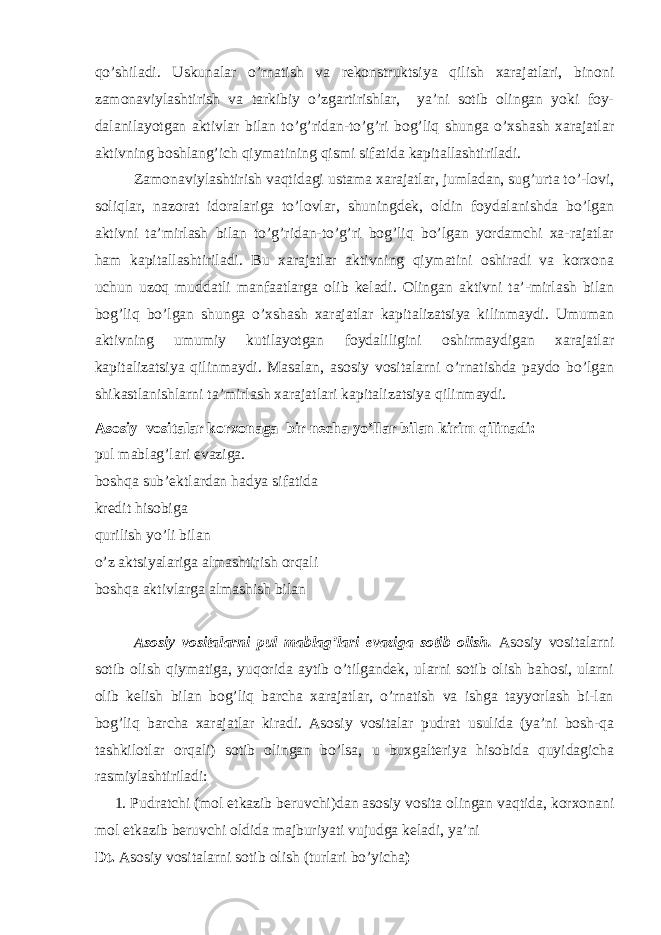 qo’shiladi. Uskunalar o’rnatish va rekonstruktsiya qilish xarajatlari, binoni zamonaviylashtirish va tarkibiy o’zgartirishlar, ya’ni sotib olingan yoki foy- dalanilayotgan aktivlar bilan to’g’ridan-to’g’ri bog’liq shunga o’xshash xarajatlar aktivning boshlang’ich qiymatining qismi sifatida kapitallashtiriladi. Zamonaviylashtirish vaqtidagi ustama xarajatlar, jumladan, sug’urta to’-lovi, soliqlar, nazorat idoralariga to’lovlar, shuningdek, oldin foydalanishda bo’lgan aktivni ta’mirlash bilan to’g’ridan-to’g’ri bog’liq bo’lgan yordamchi xa-rajatlar ham kapitallashtiriladi. Bu xarajatlar aktivning qiymatini oshiradi va korxona uchun uzoq muddatli manfaatlarga olib keladi. Olingan aktivni ta’-mirlash bilan bog’liq bo’lgan shunga o’xshash xarajatlar kapitalizatsiya kilinmaydi. Umuman aktivning umumiy kutilayotgan foydaliligini oshirmaydigan xarajatlar kapitalizatsiya qilinmaydi. Masalan, asosiy vositalarni o’rnatishda paydo bo’lgan shikastlanishlarni ta’mirlash xarajatlari kapitalizatsiya qilinmaydi. Asosiy vositalar korxonaga bir necha yo’llar bilan kirim qilinadi: pul mablag’lari evaziga. boshqa sub’ektlardan hadya sifatida kredit hisobiga qurilish yo’li bilan o’z aktsiyalariga almashtirish orqali boshqa aktivlarga almashish bilan Asosiy vositalarni pul mablag’lari evaziga sotib olish. Asosiy vositalarni sotib olish qiymatiga, yuqorida aytib o’tilgandek, ularni sotib olish bahosi, ularni olib kelish bilan bog’liq barcha xarajatlar, o’rnatish va ishga tayyorlash bi-lan bog’liq barcha xarajatlar kiradi. Asosiy vositalar pudrat usulida (ya’ni bosh-qa tashkilotlar orqali) sotib olingan bo’lsa, u buxgalteriya hisobida quyidagicha rasmiylashtiriladi: 1. Pudratchi (mol etkazib beruvchi)dan asosiy vosita olingan vaqtida, korxonani mol etkazib beruvchi oldida majburiyati vujudga keladi, ya’ni Dt. Asosiy vositalarni sotib olish (turlari bo’yicha ) 