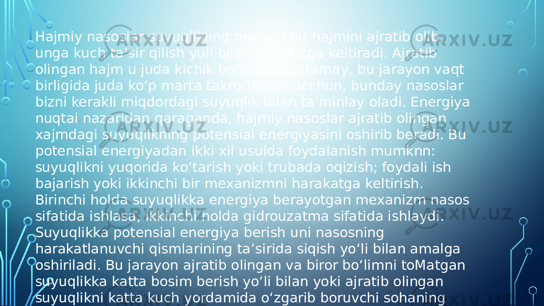 Hajmiy nasoslar suyuqlikiing ma’lum bir hajmini ajratib olib, unga kuch ta’sir qilish yuli bilan harakatga keltiradi. Ajratib olingan hajm u juda kichik bo‘lishiga qaramay, bu jarayon vaqt birligida juda ko‘p marta takrorlagani ucchun, bunday nasoslar bizni kerakli miqdordagi suyuqlik bilan ta’minlay oladi. Energiya nuqtai nazaridan qaraganda, hajmiy nasoslar ajratib olingan xajmdagi suyuqlikning potensial energiyasini oshirib beradi. Bu potensial energiyadan ikki xil usulda foydalanish mumknn: suyuqlikni yuqorida ko‘tarish yoki trubada oqizish; foydali ish bajarish yoki ikkinchi bir mexanizmni harakatga keltirish. Birinchi holda suyuqlikka energiya berayotgan mexanizm nasos sifatida ishlasa, ikkinchi holda gidrouzatma sifatida ishlaydi. Suyuqlikka potensial energiya berish uni nasosning harakatlanuvchi qismlarining ta’sirida siqish yo‘li bilan amalga oshiriladi. Bu jarayon ajratib olingan va biror bo‘limni toMatgan suyuqlikka katta bosim berish yo‘li bilan yoki ajratib olingan suyuqlikni katta kuch yordamida o‘zgarib boruvchi sohaning ichida kattaroq hajmli qismdan kichikroq hajmli qismiga siljitish yo‘li bilan amalga oshiriladi. 