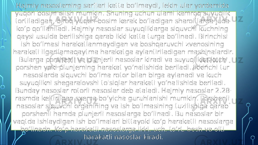 Hajmiy nasoslaming sarflari katta bo‘lmaydi, lekin ular yordamida yuqori bosim olish mumkin. Shuning uchun ulami kamroq suyuqlik tortiladigan, biroq yuqori bosim kerak bo‘ladigan sharoitlarda juda ko‘p qo‘llaniladi. Hajmiy nasoslar suyuqliklarga siquvchi kuchning qaysi usulda berilishiga qarab ikki katta turga bo‘linadi. Birinchisi ish bo‘lmasi harakatlanmaydigan va boshqaruvchi zvenosining harakati ilgarilamaqaytma harakatga aylantiriladigan mashinalardir. Bularga porshenli va plunjerli nasoslar kiradi va suyuqlikka kuch porshen yoki plunjeming harakat yo‘nalishida beriladi. Ikkinchi tur nasoslarda siquvchi bo‘lma rotor bilan birga aylanadi va kuch suyuqlikni shegaralovshi to&#39;siqlar harakati yo‘na!ishida beriladi. Bunday nasoslar rotorli nasoslar deb ataladi. Hajmiy nasoslar 2.28- rasmda keltirilgan sxema bo‘yicha guruhlanishi mumkin. Porshenli nasoslar siquvchi organining va ish bo&#39;lmasining tuzilishiga qarab porshenli hamda plunjerli nasoslarga bo‘linadi. Bu nasoslar bir vaqtda ishlaydigan ish bo‘lmalari bittayoki ko‘p harakatli nasoslarga bo‘linadn. Ko‘p harakatli nasoslarga ikki, uch, to‘rt, besh va olti harakatli nasoslar kiradi. 