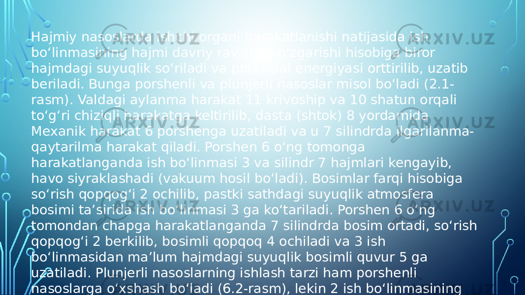 Hajmiy nasoslarda ishchi organi harakatlanishi natijasida ish bo‘linmasining hajmi davriy ravishda o‘zgarishi hisobiga biror hajmdagi suyuqlik so‘riladi va potensial energiyasi orttirilib, uzatib beriladi. Bunga porshenli va plunjerli nasoslar misol bo‘ladi (2.1- rasm). Valdagi aylanma harakat 11 krivoship va 10 shatun orqali to‘g‘ri chiziqli harakatga keltirilib, dasta (shtok) 8 yordamida Mexanik harakat 6 porshenga uzatiladi va u 7 silindrda ilgarilanma- qaytarilma harakat qiladi. Porshen 6 o‘ng tomonga harakatlanganda ish bo‘linmasi 3 va silindr 7 hajmlari kengayib, havo siyraklashadi (vakuum hosil bo‘ladi). Bosimlar farqi hisobiga so‘rish qopqog‘i 2 ochilib, pastki sathdagi suyuqlik atmosfera bosimi ta’sirida ish bo‘linmasi 3 ga ko‘tariladi. Porshen 6 o‘ng tomondan chapga harakatlanganda 7 silindrda bosim ortadi, so‘rish qopqog‘i 2 berkilib, bosimli qopqoq 4 ochiladi va 3 ish bo‘linmasidan ma’lum hajmdagi suyuqlik bosimli quvur 5 ga uzatiladi. Plunjerli nasoslarning ishlash tarzi ham porshenli nasoslarga o‘xshash bo‘ladi (6.2-rasm), lekin 2 ish bo‘linmasining salnik o‘rnatiladigan zichlash qismiga ishqalangan holda silindrsimon plujer 2 harakat qiladi. Plunjerli nasoslarda plunjer silindga ishqalanmaydi. Bu nasoslarni ishlatish ancha qulay, 