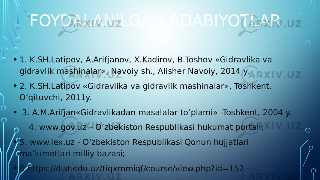 FOYDALANILGAN ADABIYOTLAR • 1. K.SH.Latipov, A.Arifjanov, X.Kadirov, B.Toshov «Gidravlika va gidravlik mashinalar», Navoiy sh., Alisher Navoiy, 2014 y. • 2. K.SH.Latipov «Gidravlika va gidravlik mashinalar», Toshkent. O‘qituvchi, 2011y. • 3. A.M.Arifjan«Gidravlikadan masalalar to‘plami» -Toshkent, 2004 y. 4. www.gov.uz – O’zbekiston Respublikasi hukumat portali; • 5. www.lex.uz - O’zbekiston Respublikasi Qonun hujjatlari ma’lumotlari milliy bazasi; • 6.https://dist.edu.uz/tiqxmmiqf/course/view.php?id=152 