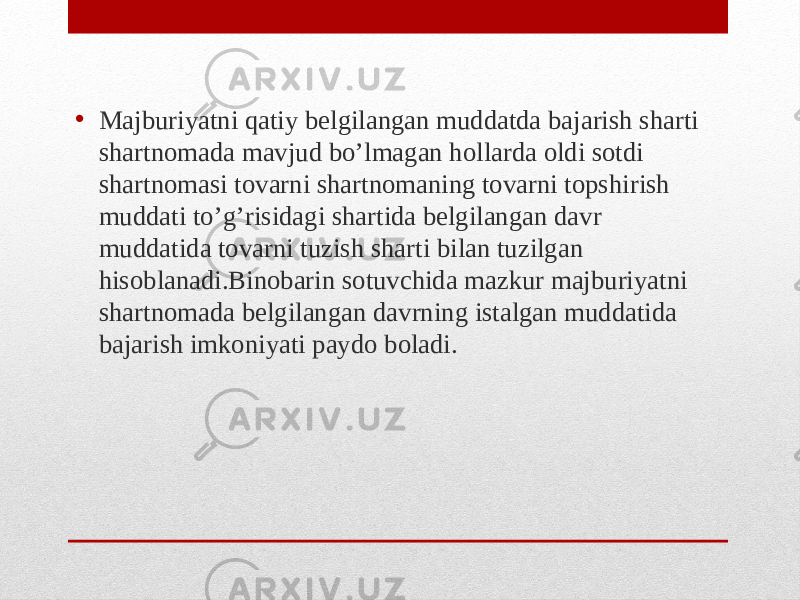 • Majburiyatni qatiy belgilangan muddatda bajarish sharti shartnomada mavjud bo’lmagan hollarda oldi sotdi shartnomasi tovarni shartnomaning tovarni topshirish muddati to’g’risidagi shartida belgilangan davr muddatida tovarni tuzish sharti bilan tuzilgan hisoblanadi.Binobarin sotuvchida mazkur majburiyatni shartnomada belgilangan davrning istalgan muddatida bajarish imkoniyati paydo boladi. 