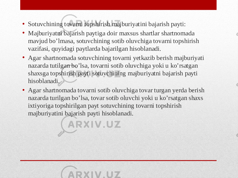 • Sotuvchining tovarni topshirish majburiyatini bajarish payti: • Majburiyatni bajarish paytiga doir maxsus shartlar shartnomada mavjud bo’lmasa, sotuvchining sotib oluvchiga tovarni topshirish vazifasi, quyidagi paytlarda bajarilgan hisoblanadi. • Agar shartnomada sotuvchining tovarni yetkazib berish majburiyati nazarda tutilgan bo’lsa, tovarni sotib oluvchiga yoki u ko’rsatgan shaxsga topshirish payti sotuvchining majburiyatni bajarish payti hisoblanadi. • Agar shartnomada tovarni sotib oluvchiga tovar turgan yerda berish nazarda turilgan bo’lsa, tovar sotib oluvchi yoki u ko’rsatgan shaxs ixtiyoriga topshirilgan payt sotuvchining tovarni topshirish majburiyatini bajarish payti hisoblanadi. 