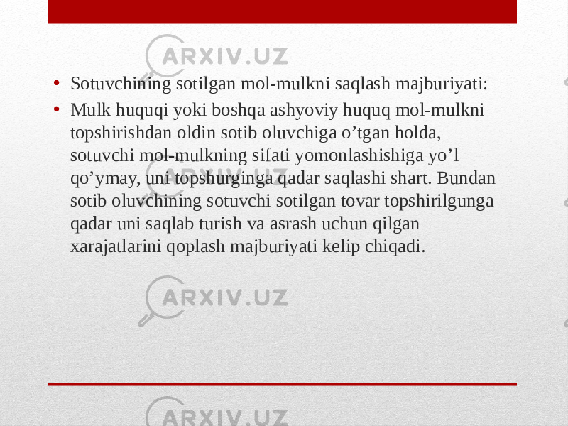 • Sotuvchining sotilgan mol-mulkni saqlash majburiyati: • Mulk huquqi yoki boshqa ashyoviy huquq mol-mulkni topshirishdan oldin sotib oluvchiga o’tgan holda, sotuvchi mol-mulkning sifati yomonlashishiga yo’l qo’ymay, uni topshurginga qadar saqlashi shart. Bundan sotib oluvchining sotuvchi sotilgan tovar topshirilgunga qadar uni saqlab turish va asrash uchun qilgan xarajatlarini qoplash majburiyati kelip chiqadi. 