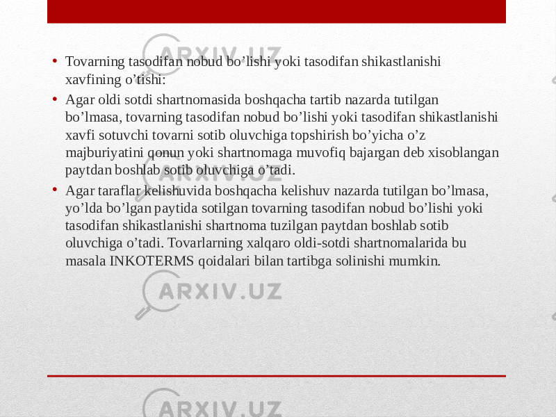 • Tovarning tasodifan nobud bo’lishi yoki tasodifan shikastlanishi xavfining o’tishi: • Agar oldi sotdi shartnomasida boshqacha tartib nazarda tutilgan bo’lmasa, tovarning tasodifan nobud bo’lishi yoki tasodifan shikastlanishi xavfi sotuvchi tovarni sotib oluvchiga topshirish bo’yicha o’z majburiyatini qonun yoki shartnomaga muvofiq bajargan deb xisoblangan paytdan boshlab sotib oluvchiga o’tadi. • Agar taraflar kelishuvida boshqacha kelishuv nazarda tutilgan bo’lmasa, yo’lda bo’lgan paytida sotilgan tovarning tasodifan nobud bo’lishi yoki tasodifan shikastlanishi shartnoma tuzilgan paytdan boshlab sotib oluvchiga o’tadi. Tovarlarning xalqaro oldi-sotdi shartnomalarida bu masala INKOTERMS qoidalari bilan tartibga solinishi mumkin. 