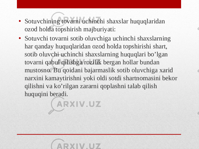 • Sotuvchining tovarni uchinchi shaxslar huquqlaridan ozod holda topshirish majburiyati: • Sotuvchi tovarni sotib oluvchiga uchinchi shaxslarning har qanday huquqlaridan ozod holda topshirishi shart, sotib oluvchi uchinchi shaxslarning huquqlari bo’lgan tovarni qabul qilishga rozilik bergan hollar bundan mustosno. Bu qoidani bajarmaslik sotib oluvchiga xarid narxini kamaytirishni yoki oldi sotdi shartnomasini bekor qilishni va ko’rilgan zararni qoplashni talab qilish huquqini beradi. 