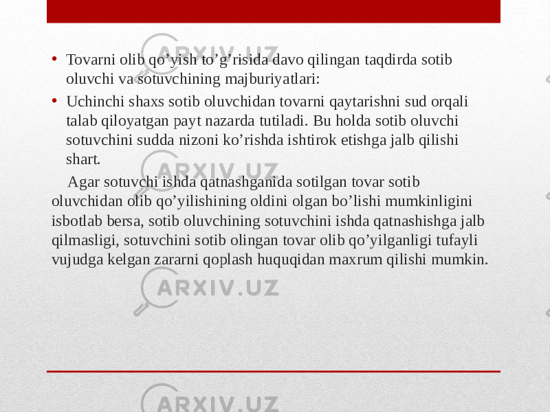 • Tovarni olib qo’yish to’g’risida davo qilingan taqdirda sotib oluvchi va sotuvchining majburiyatlari: • Uchinchi shaxs sotib oluvchidan tovarni qaytarishni sud orqali talab qiloyatgan payt nazarda tutiladi. Bu holda sotib oluvchi sotuvchini sudda nizoni ko’rishda ishtirok etishga jalb qilishi shart. Agar sotuvchi ishda qatnashganida sotilgan tovar sotib oluvchidan olib qo’yilishining oldini olgan bo’lishi mumkinligini isbotlab bersa, sotib oluvchining sotuvchini ishda qatnashishga jalb qilmasligi, sotuvchini sotib olingan tovar olib qo’yilganligi tufayli vujudga kelgan zararni qoplash huquqidan maxrum qilishi mumkin. 