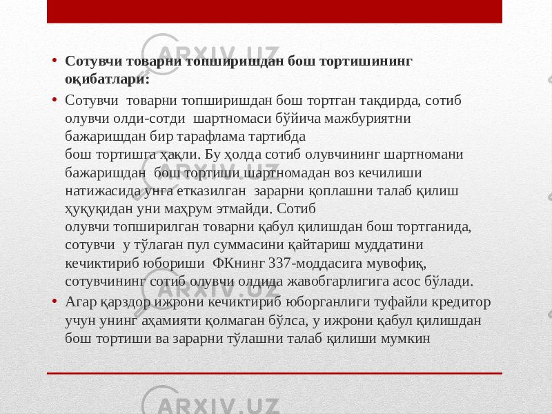 • Сотувчи товарни топширишдан бош тортишининг оқибатлари: • Сотувчи товарни топширишдан бош тортган тақдирда, сотиб олувчи олди-сотди шартномаси бўйича мажбуриятни бажаришдан бир тарафлама тартибда бош тортишга ҳақли. Бу ҳолда сотиб олувчининг шартномани бажаришдан бош тортиши шартномадан воз кечилиши натижасида унга етказилган зарарни қоплашни талаб қилиш ҳуқуқидан уни маҳрум этмайди. Сотиб олувчи топширилган товарни қабул қилишдан бош тортганида, сотувчи у тўлаган пул суммасини қайтариш муддатини кечиктириб юбориши ФКнинг 337-моддасига мувофиқ, сотувчининг сотиб олувчи олдида жавобгарлигига асос бўлади. • Агар қарздор ижрони кечиктириб юборганлиги туфайли кредитор учун унинг аҳамияти қолмаган бўлса, у ижрони қабул қилишдан бош тортиши ва зарарни тўлашни талаб қилиши мумкин 