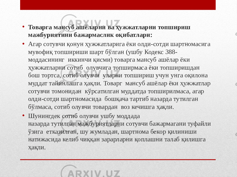 • Товарга мансуб ашёларни ва ҳужжатларни топшириш мажбуриятини бажармаслик оқибатлари: • Агар сотувчи қонун ҳужжатларига ёки олди-сотди шартномасига мувофиқ топшириши шарт бўлган (ушбу Кодекс 388- моддасининг иккинчи қисми) товарга мансуб ашёлар ёки ҳужжатларни сотиб олувчига топширмаса ёки топширишдан бош тортса, сотиб олувчи уларни топшириш учун унга оқилона муддат тайинлашга ҳақли. Товарг мансуб ашёлар ёки ҳужжатлар сотувчи томонидан кўрсатилган муддатда топширилмаса, агар олди-сотди шартномасида бошқача тартиб назарда тутилган бўлмаса, сотиб олувчи товардан воз кечишга ҳақли. • Шунингдек сотиб олувчи ушбу моддада назарда тутилган мажбуриятларни сотувчи бажармагани туфайли ўзига етказилган, шу жумладан, шартнома бекор қилиниши натижасида келиб чиққан зарарларни қоплашни талаб қилишга ҳақли. 